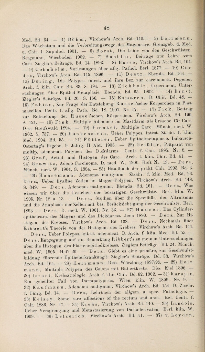 Med. Bd. 64. — 4) Böhm, Virchow’s Arch. Bd. 140. — 5) Borrmann, Das Wachstum und die Verbreitungswege des Magencarc. Grenzgeb. d. Med. u. Chir. 1. Supplbd. 1901. — 6) B o r s t, Die Lehre von den Geschwülsten. Bergmann, Wiesbaden 1902. — 7) Buch 1er, Beiträge zur Lehre vom Care. Ziegler’s Beiträge. Bd. 14. 1893. — 8) Busse, Virchow’s Arch. Bd. 104. _ 9) Cohnheim, Vorlesungen über allg. Pathol. Berl. 1877. — 10) Cor¬ des-, Virchow’s Arch. Bd. 145. 1896. — 11) Deetz, Ebenda. Bd. 164. — 12) Döring, Die Polypos. intest, und ihre Bez. zur carcinomat. Degener. Arch. f. klin. Chir. Bd. 83. S. 194. — 13) E i c h h o 1 z , Experiment. Unter¬ suchungen über Epithel-Metaplasie. Ebenda. Bd. 65. 1902. 14) Ei nst, Ziegler’s Beiträge. Bd. 20. S. 156. — 15) Esmarch, D. Chir. Bd. 48. — 16)”f a b i a n , Zur Frage der Entstehung Russe l’scher Körperchen in Plas¬ mazellen. Centr. f. allg. Path. Bd. 18. 1907. Nr. 17. - 17) Fick, Beitrag zur Entstehung der R u s s e l’schen Körperchen. Virchow’s Arch. Bd. 190. 121. _ 18) Fink, Multiple Adenome im Mastdarm als Ursache tür Care. Diss. Greifswald 1894. — 19) Frenkel, Multiple Care. Münch, med. W. 1902. S. 757. — 20) F u n k e n s t e i n , Ueber Polypos. intest. Ztschr. f. klm. Med. 1904. Bd. 55. — 21) Fütterer, Ueber Epithelmetaplasie. Lubarsch- Ostertag’s Ergehn. 9. Jahrg. II Abt. 1903. — 22) Geißler, Präparat von multip. adenomat. Polypen des Dickdarms. Centr. f. Chir. 1895. Nr. 8. — 23) Graf, Aetiol. und Histogen. des Care. Arch. f. klin. Chir. Bd. 41. 24) Grawitz, Adeno-Carcinome. D. med. W. 1900. Heft Nr. 13. Ders., Münch, med. W. 1904. S. 1984. — 25) Handbuch der prakt. Chir. 1903. Bd. 3. — 26) Hansemann, Adenoma malignum. Ztschr. f. klin. Med. Bd. 26. Ders., Ueber hyaline Zellen in Magen-Polypen. Virchow’s Arch. Bd. 148. 349. — Ders., Adenoma malignum. Ebenda. Bd. 161. — Ders., Was wissen wir über die Ursachen der bösartigen Geschwülste. Berl. klm. W. 1905. Nr. 12 u. 13. — Ders., Studien über die Specifität, den Altruismus und die Anaplasie der Zellen mit bes. Berücksichtigung der Geschwülste. Berl. 1893. _ Ders., D. med. W. 1901. Nr. 33. — 27) H a u s e r, Das Cylinder- epithelcarc. des Magens und des Dickdarms. Jena 1890. — Ders., Zur Hi¬ stogen. des Krebses. Virchow’s Arch. Bd. 138. — Ders., Nochmals über Ribbert’s Theorie von der Histogen. des Krebses. Virchow s x4rch. Bd. 141. _ Ders., Ueber Polypos. intest, adenomat. D. Arch. f. klin. Med. Bd. 55. — D e r s., Entgegnung auf die Bemerkung Ribberts zu meinen Untersuchungen über die Histogen. des Plattenepithelkrebses. Zieglers Beiträge. Bd. 24. Münch, med. W. 1905. Heft 20. — Ders., Giebt es eine primäre, zur Geschwulst¬ bildung führende Epithelerkrankung? Ziegler’s Beiträge. Bd. 33. Virchow’s Arch. Bd. 164. — 28) Herr mann, Diss. Würzburg 1897/98. — 29) Holz mann. Multiple Polypen des Colons mit Gallertkrebs. Diss. Kiel 1896. — 30) Israel, Krebsätiologie. Arch. f. klin. Chir. Bd. 62. 1902. 31) Kar aj an. Ein geheilter Fall von Darmpolyposis. Wien. klin. W. 1899. Nr. 9. — 32) Kaufmann, Adenoma malignum. Virchow’s Arch. Bd. 154. D. Ztschr. f. Chirg. Bd. 14. — Ders., Lehrbuch der allgem. u. spec. Pathologie. — 33) Kelsey, Some rare affections of the rectum and anus, Ref. Centr. f. Chir. 1886. Nr. 47. — 34) Krebs, Virchow’s Arch. Bd. 140. — 35) Landois, Ueber Versprengung und Metastasierung von Darmdeiivaten. Beil. klin. AV. 1909. — 36) L e t z e r i c h , Virchow’s Arch. Bd. 41. — 37) v. Leyden,