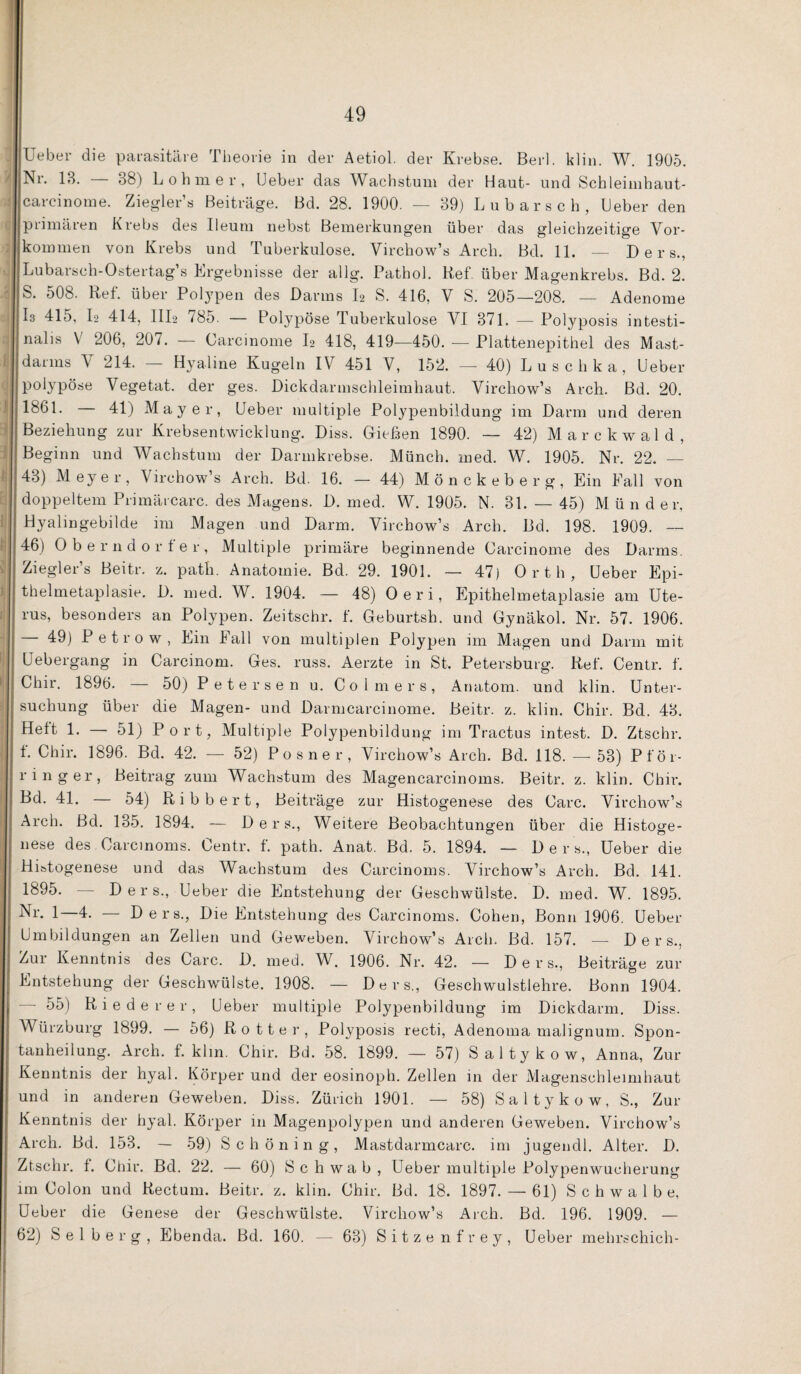 lieber die parasitäre Theorie in der Aetiol. der Krebse. Berl. klin. W. 1905. iNr. IB. — 38) L 0 h m e r , lieber das Wachstum der Haut- und Schleimhaut- carcinoiue. Ziegler’s Beiträge. Bd. 28. 1900. — 39) Lubarsch, Heber den Iprimären Krebs des Ileuui nebst Bemerkungen über das gleichzeitige Vor- Ikommen von Krebs und Tuberkulose. Virchow’s Arch. Bd. 11. -- Ders., Lubarsch-Ostertag’s Ergebnisse der allg. Pathol. Kef. über Magenkrebs. Bd. 2. S. 508. Ref. über Pol3^pen des Darms I2 S. 416, V S. 205—208. — Adenome I3 415, I2 414, III2 785. — Polypöse Tuberkulose VI 371. — Polyposis intesti- Inalis V 206, 207. — Carcinome I2 418, 419—450. — Plattenepithel des Mast- darins V 214. — Hyaline Kugeln IV 451 V, 152. — 40) Luschka, Heber polypöse Vegetat. der ges. Dickdarnischleimhaut. Virchow’s Arch. Bd. 20. 1861. — 41) Mayer, Heber multiple Polypenbildung im Darm und deren Beziehung zur Krebsentwicklung. Diss. Giefaen 1890. — 42) M a r c k w a 1 d , Beginn und Wachstum der Darmkrebse. Münch, ined. W. 1905. Nr. 22. — 43) Meyer, Virchow’s Arch. Bd. 16. — 44) Mönckeberg, Ein Fall von doppeltem Primärcarc. des Magens. D. med. W. 1905. N. 31. — 45) Münder, I Hyalingebilde im Magen und Darm. Virchow’s Arch. Bd. 198. 1909. — 46) Oberndorter, Multiple primäre beginnende Carcinome des Darms. Ziegler’s Beitr. z. path. Anatomie. Bd. 29. 1901. — 47) Orth, Heber Epi¬ thelmetaplasie. D. med. W. 1904. — 48) Oeri, Epithelmetaplasie am Ute¬ rus, besonders an Polypen. Zeitschr. f. Geburtsh. und Gynäkol. Nr. 57. 1906. — 49) P etrow, Ein Fall von multiplen Polypen im Magen und Darm mit Hebergang in Carcinom. Ges. russ. Aerzte in St. Petersburg. Ref. Centr. f. Chir, 1896. — 50) Petersen u. Colmers, Anatom, und klin. Unter¬ suchung über die Magen- und Darmcarcinome. Beitr. z. klin. Chir. Bd. 43. Heft 1. — 51) Port, Multiple Polypenbildung im Tractus intest. D. Ztschr. t. Chir. 1896. Bd. 42. — 52) Posner, Virchow’s Arch. Bd. 118. — 53) Pföi- ringer, Beitrag zum Wachstum des Magencarcinoms. Beitr. z. klin, Chir. Bd. 41. — 54) Ribbert, Beiträge zur Histogenese des Care. Virchow’s Arch. Bd, 185. 1894. — Ders,, Weitere Beobachtungen über die Histoffe- nese des Carcinoms. Centr. f. path. Anat. Bd. 5. 1894. — Der s., Ueber die Hibtogenese und das Wachstum des Carcinoms. Virchow’s Arch. Bd. 141. 1895. Ders., Ueber die Entstehung der Geschwülste. D. med. W. 1895. 1—— Ders., Die Entstehung des Carcinoms. Cohen, Bonn 1906. Ueber Umbildungen an Zellen und Geweben. Virchow’s Arch. Bd. 157. — Ders., Zui Kenntnis des Care. D. med. W. 1906, Nr. 42. — Der s., Beiträ^je zur Entstehung der Geschwülste. 1908. — Ders., Geschwulstlehre. Bonn 1904. - ■ 55) Biederer, Heber multiple Polypenbildung im Dickdarm. Diss. Würzburg 1899. — 56) Rotter, Polyposis recti, Adenoma malignuin. Spon¬ tanheilung. Arch. f. klm. Chir. Bd. 58. 1899. — 57) Saltykow, Anna, Zur Kenntnis der hyal, Körper und der eosinoph. Zellen in der Magenschleimhaut und in anderen Geweben. Diss. Zürich 1901. — 58) Saltykow, S., Zur Kenntnis der hyal. Körper in Magenpolypen und anderen Geweben. Virchow’s Arch. Bd. 153, — 59) Schöning, Mastdarmcarc. im jugendl. Alter. D. Ztschr. f. Chir. Bd. 22, — 60) Schwab, Ueber multiple Polypenwucherung im Colon und Rectum. Beitr. z. klin. Chir. Bd. 18. 1897. — 61) Schwalbe, Ueber die Genese der Geschwülste. Virchow’s Arch. Bd. 196. 1909. — 62) Selberg, Ebenda. Bd. 160. — 63) Sitze nfrey, Ueber mehrschich-