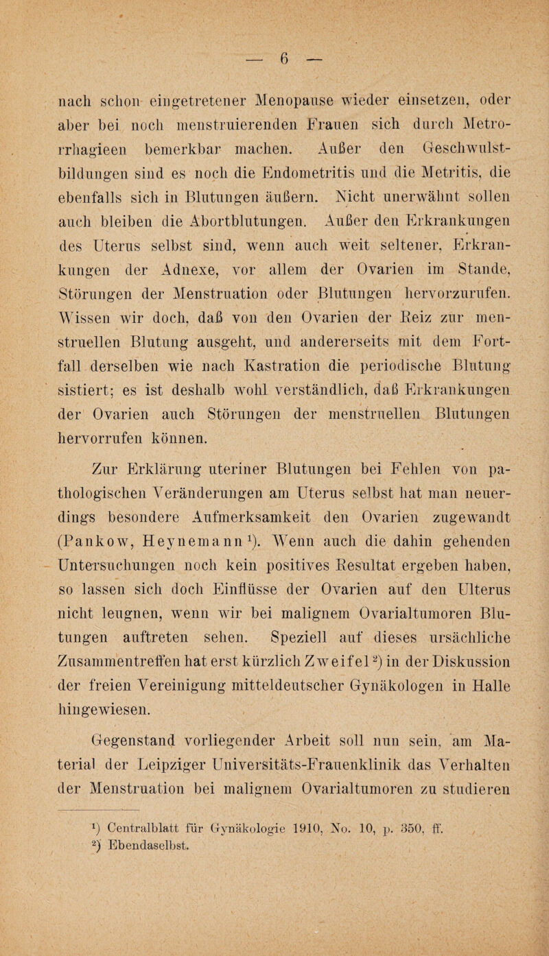 nach schon eingetretener Menopause wieder einsetzen, oder aber bei noch menstruierenden Frauen sich durch Metro¬ rrhagie en bemerkbar machen. Außer den Geschwulst¬ bildungen sind es noch die Endometritis und die Metritis, die ebenfalls sich in Blutungen äußern. Nicht unerwähnt sollen auch bleiben die Abortblutungen. Außer den Erkrankungen 4 des Uterus selbst sind, wenn auch weit seltener, Erkran¬ kungen der Adnexe, vor allem der Ovarien im Stande, Störungen der Menstruation oder Blutungen hervorzurufen. Wissen wir doch, daß von den Ovarien der Reiz zur men¬ struellen Blutung ausgeht, und andererseits mit dem Fort¬ fall derselben wie nach Kastration die periodische Blutung sistiert; es ist deshalb wohl verständlich, daß Erkrankungen der Ovarien auch Störungen der menstruellen Blutungen hervorrufen können. Zur Erklärung uteriner Blutungen bei Fehlen von pa¬ thologischen Veränderungen am Uterus selbst hat man neuer¬ dings besondere Aufmerksamkeit den Ovarien zugewandt (Pankow, Heynernann1). Wenn auch die dahin gehenden Untersuchungen noch kein positives Resultat ergeben haben, so lassen sich doch Einflüsse der Ovarien auf den Ulterus nicht leugnen, wenn wir bei malignem Ovarialtumoren Blu¬ tungen auftreten sehen. Speziell auf dieses ursächliche Zusammentreffen hat erst kürzlich Zweifel2) in der Diskussion der freien Vereinigung mitteldeutscher Gynäkologen in Halle hingewiesen. Gegenstand vorliegender Arbeit soll nun sein, am Ma¬ terial der Leipziger Universitäts-Frauenklinik das Verhalten der Menstruation bei malignem Ovarialtumoren zu studieren y Centralblatt für Gynäkologie 1910, No. 10, p. 350, ff. 2) Ebendaselbst.