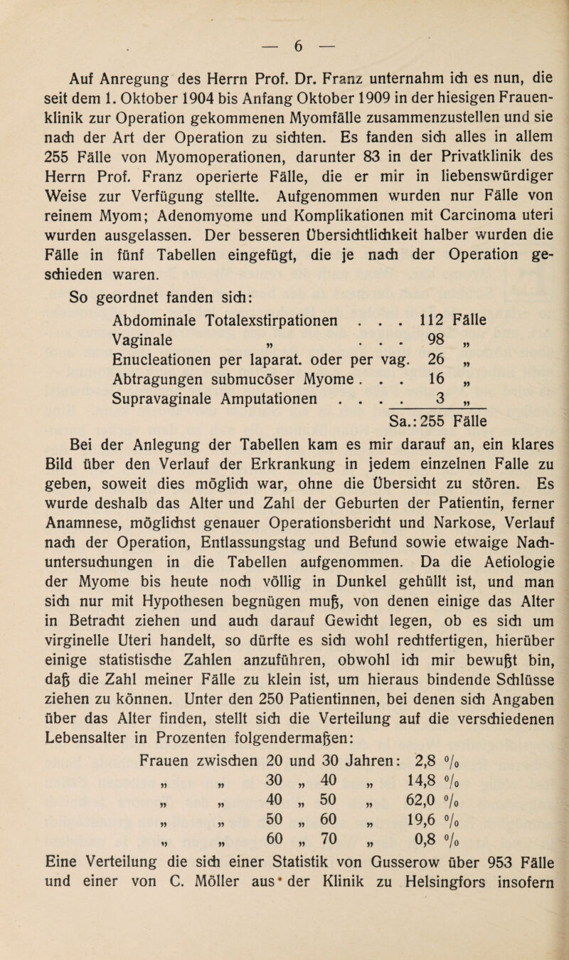 Auf Anregung des Herrn Prof. Dr. Franz unternahm ich es nun, die seit dem 1. Oktober 1904 bis Anfang Oktober 1909 in der hiesigen Frauen¬ klinik zur Operation gekommenen Myomfälle zusammenzustellen und sie nach der Art der Operation zu sichten. Es fanden sich alles in allem 255 Fälle von Myomoperationen, darunter 83 in der Privatklinik des Herrn Prof. Franz operierte Fälle, die er mir in liebenswürdiger Weise zur Verfügung stellte. Aufgenommen wurden nur Fälle von reinem Myom; Adenomyome und Komplikationen mit Carcinoma uteri wurden ausgelassen. Der besseren Übersichtlichkeit halber wurden die Fälle in fünf Tabellen eingefügt, die je nach der Operation ge¬ schieden waren. So geordnet fanden sich: Abdominale Totalexstirpationen . . . 112 Fälle Vaginale „ ... 98 „ Enucleationen per laparat. oder per vag. 26 „ Abtragungen submucöser Myome ... 16 „ Supravaginale Amputationen . . . 3 „ Sa.:255 Fälle Bei der Anlegung der Tabellen kam es mir darauf an, ein klares Bild über den Verlauf der Erkrankung in jedem einzelnen Falle zu geben, soweit dies möglich war, ohne die Übersicht zu stören. Es wurde deshalb das Alter und Zahl der Geburten der Patientin, ferner Anamnese, möglichst genauer Operationsbericht und Narkose, Verlauf nach der Operation, Entlassungstag und Befund sowie etwaige Nach¬ untersuchungen in die Tabellen aufgenommen. Da die Aetiologie der Myome bis heute noch völlig in Dunkel gehüllt ist, und man sich nur mit Hypothesen begnügen muß, von denen einige das Alter in Betracht ziehen und auch darauf Gewicht legen, ob es sich um virginelle Uteri handelt, so dürfte es sich wohl rechtfertigen, hierüber einige statistische Zahlen anzuführen, obwohl ich mir bewußt bin, daß die Zahl meiner Fälle zu klein ist, um hieraus bindende Schlüsse ziehen zu können. Unter den 250 Patientinnen, bei denen sich Angaben über das Alter finden, stellt sich die Verteilung auf die verschiedenen Lebensalter in Prozenten folgendermaßen: Frauen zwischen 20 und 30 Jahren: 2,8 % 30 „ 40 14,8 •/• 40 „ 50 V 62,0 °/„ 50 „ 60 r> 19,6 »/» 60 „ 70 0,8 •/, Eine Verteilung die sich einer Statistik von Gusserow über 953 Fälle und einer von C. Möller aus* der Klinik zu Helsingfors insofern