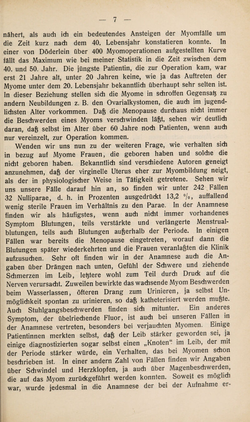 nähert, als auch ich ein bedeutendes Ansteigen der Myomfälle um die Zeit kurz nach dem 40. Lebensjahr konstatieren konnte. In einer von Döderlein über 400 Myomoperationen aufgestellten Kurve fällt das Maximum wie bei meiner Statistik in die Zeit zwischen dem 40. und 50. Jahr. Die jüngste Patientin, die zur Operation kam, war erst 21 Jahre alt, unter 20 Jahren keine, wie ja das Auftreten der Myome unter dem 20. Lebensjahr bekanntlich überhaupt sehr selten ist. In dieser Beziehung stellen sich die Myome in schroffen Gegensaß zu andern Neubildungen z. B. den Ovarialkystomen, die auch im jugend¬ lichsten Alter Vorkommen. Daß die Menopause durchaus nicht immer die Beschwerden eines Myoms verschwinden läßt, sehen wir deutlich daran, daß selbst im Alter über 60 Jahre noch Patienten, wenn auch nur vereinzelt, zur Operation kommen. Wenden wir uns nun zu der weiteren Frage, wie verhalten sich in bezug auf Myome Frauen, die geboren haben und solche die nicht geboren haben. Bekanntlich sind verschiedene Autoren geneigt anzunehmen, daß der virginelle Uterus eher zur Myombildung neigt, als der in physiologischer Weise in Tätigkeit getretene. Sehen wir uns unsere Fälle darauf hin an, so finden wir unter 242 vFällen 32 Nulliparae, d. h. in Prozenten ausgedrückt 13,2 %, auffallend wenig sterile Frauen im Verhältnis zu den Parae. In der Anamnese finden wir als häufigstes, wenn auch nicht immer vorhandenes Symptom Blutungen, teils verstärkte und verlängerte Menstrual¬ blutungen, teils auch Blutungen außerhalb der Periode. In einigen Fällen war bereits die Menopause eingetreten, worauf dann die Blutungen später wiederkehrten und die Frauen veranlaßten die Klinik aufzusuchen. Sehr oft finden wir in der Anamnese auch die An¬ gaben über Drängen nach unten, Gefühl der Schwere und ziehende Schmerzen im Leib, leßtere wohl zum Teil durch Druck auf die Nerven verursacht. Zuweilen bewirkte das wachsende Myom Beschwerden beim Wasserlassen, öfteren Drang zum Urinieren, ja selbst Un¬ möglichkeit spontan zu urinieren, so daß katheterisiert werden mußte. Auch Stuhlgangsbeschwerden finden sich mitunter. Ein anderes Symptom, der übelriechende Fluor, ist auch bei unseren Fällen in der Anamnese vertreten, besonders bei verjauchten Myomen. Einige Patientinnen merkten selbst, daß der Leib stärker geworden sei, ja einige diagnostizierten sogar selbst einen „Knoten“ im Leib, der mit der Periode stärker würde, ein Verhalten, das bei Myomen schon beschrieben ist. In einer andern Zahl von Fällen finden wir Angaben über Schwindel und Herzklopfen, ja auch über Magenbeschwerden, die auf das Myom zurückgeführt werden konnten.. Soweit es möglich war, wurde jedesmal in die Anamnese der bei der Aufnahme er-