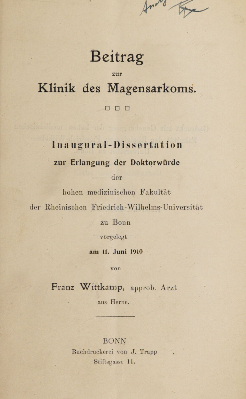 Beitrag zur Klinik des Magensarkoms. □ □ □ In augiiral- Dissertation zur Erlangung der Doktorwürde der hohen medizinischen Fakultät der Rheinischen Friedrich-Wilhelms-Universität zu Bonn vorgelegt am 11. Juni 1910 von Franz Wittkamp, approb. Arzt aus Herne. BONN Buchdruckerei von J. Trapp Stiftsgasse 11.