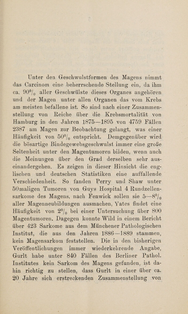 Unter den Geschwnlstformen des Magens nimmt das Carcinom eine beherrschende Stellung ein, da ihm ca. 90°/0 aller Geschwülste dieses Organes angehören und der Magen unter allen Organen das vom Krebs am meisten befallene ist. So sind nach einer Zusammen¬ stellung von Reiche über die Krebsmortalität von Hamburg in den Jahren 1875—1895 von 4759 Fällen 2387 am Magen zur Beobachtung gelangt, was einer Häufigkeit von 50°/0 entspricht. Demgegenüber wird die bösartige Bindegewebsgeschwulst immer eine große Seltenheit unter den Magentumoren bilden, wenn auch die Meinungen über den Grad derselben sehr aus¬ einandergehen. Es zeigen in dieser Hinsicht die eng¬ lischen und deutschen Statistiken eine auffallende Verschiedenheit. So fanden Berry und Shaw unter 50maligen Tumoren von Guys Hospital 4 Rundzellen¬ sarkome des Magens, nach Fenwick sollen sie 5—8°/0 aller Magenneubildungen ausmachen, Yates findet eine Häufigkeit von 2°/0 bei einer Untersuchung über 800 Magentumoren. Dagegen konnte Wild in einem Bericht über 423 Sarkome aus dem Münchener Pathologischen Institut, die aus den Jahren 1886—1889 stammen, kein Magensarkom feststellen. Die in den bisherigen Veröffentlichungen immer wiederkehrende Angabe, Gurlt habe unter 840 Fällen des Berliner Pathol. Institutes kein Sarkom des Magens gefunden, ist da¬ hin richtig zu stellen, dass Gurlt in einer über ca. 20 Jahre sich erstreckenden Zusammenstellung von