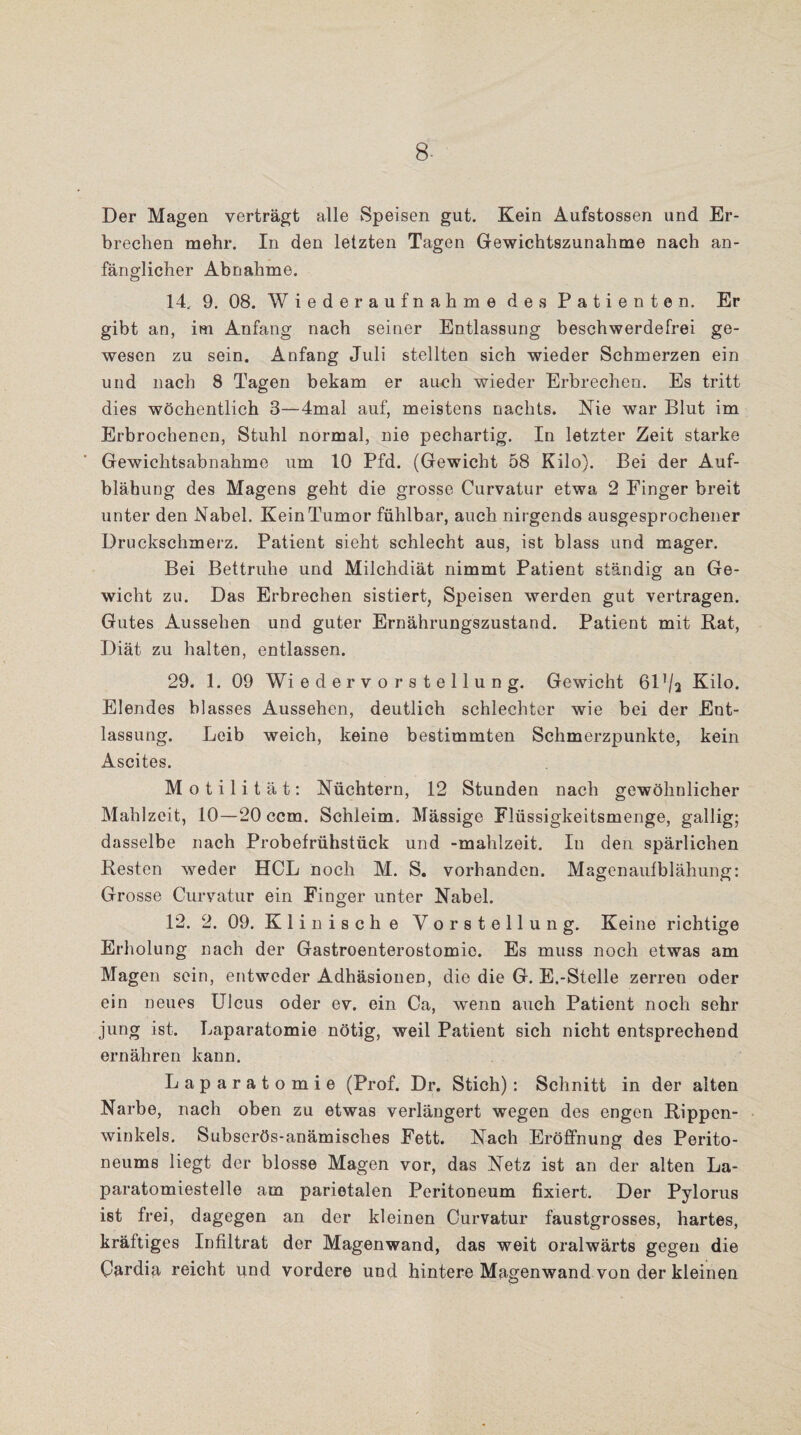8- Der Magen verträgt alle Speisen gut. Kein Aufstossen und Er¬ brechen mehr. In den letzten Tagen Gewichtszunahme nach an¬ fänglicher Abnahme. 14. 9. 08. Wiederaufnahme des Patienten. Er gibt an, im Anfang nach seiner Entlassung beschwerdefrei ge¬ wesen zu sein. Anfang Juli stellten sich wieder Schmerzen ein und nach 8 Tagen bekam er auch wieder Erbrechen. Es tritt dies wöchentlich 3—4mal auf, meistens nachts. Nie war Blut im Erbrochenen, Stuhl normal, nie pechartig. In letzter Zeit starke Gewichtsabnahme um 10 Pfd. (Gewicht 58 Kilo). Bei der Auf¬ blähung des Magens geht die grosse Curvatur etwa 2 Finger breit unter den Nabel. Kein Tumor fühlbar, auch nirgends ausgesprochener Druckschmerz. Patient sieht schlecht aus, ist blass und mager. Bei Bettruhe und Milchdiät nimmt Patient ständig an Ge¬ wicht zu. Das Erbrechen sistiert, Speisen werden gut vertragen. Gutes Aussehen und guter Ernährungszustand. Patient mit Rat, Diät zu halten, entlassen. 29. 1. 09 Wiedervorstellung. Gewicht 617/a Kilo. Elendes blasses Aussehen, deutlich schlechter wie bei der Ent¬ lassung. Leib weich, keine bestimmten Schmerzpunkte, kein Ascites. Motilität: Nüchtern, 12 Stunden nach gewöhnlicher Mahlzeit, 10—20 ccm. Schleim. Mässige Flüssigkeitsmenge, gallig; dasselbe nach Probefrühstück und -mahlzeit. In den spärlichen Resten weder HCL noch M. S. vorhanden. Magenaufblähung: Grosse Curvatur ein Finger unter Nabel. 12. 2. 09. Klinische Vorstellung. Keine richtige Erholung nach der Gastroenterostomie. Es muss noch etwas am Magen sein, entweder Adhäsionen, die die G. E.-Stelle zerren oder ein neues Ulcus oder ev. ein Ca, wenn auch Patient noch sehr jung ist. Laparatomie nötig, weil Patient sich nicht entsprechend ernähren kann. Laparatomie (Prof. Dr. Stich): Schnitt in der alten Narbe, nach oben zu etwas verlängert wegen des engen Rippen¬ winkels. Subserös-anämisclies Fett. Nach Eröffnung des Perito¬ neums liegt der blosse Magen vor, das Netz ist an der alten La- paratomiestelle am parietalen Peritoneum fixiert. Der Pylorus ist frei, dagegen an der kleinen Curvatur faustgrosses, hartes, kräftiges Infiltrat der Magenwand, das weit oralwärts gegen die Cardia reicht und vordere und hintere Magenwand von der kleinen