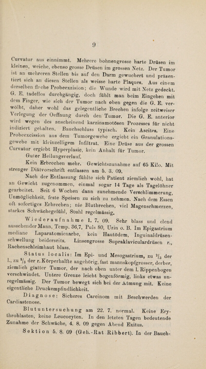 * Curvatur aus emnimmt. Mehrere bohnengrosse harte Drüsen im kleinen, weiche, ebenso grosse Drüsen im grossen Netz. Der Tumor ist an mehreren Stellen bis auf den Darm gewuchert und präsen¬ tiert sich an diesen Stellen als weisse harte Plaques. Aus einem derselben Arche Probeexzision; die Wunde wird mit Netz gedeckt. G. E. tadellos durchgängig, doch fühlt man beim Eingehen mit dem Finger, wie sich der Tumor nach oben gegen die G. E. ver- wölbt, daher wohl das gelegentliche Brechen infolge zeit,weiser Verlegung der Oeffnung durch den Tumor. Die G. E. anterior wird wegen des anscheinend karzinamotösen Prozesses für nicht indiziert gehalten. Bauchschluss typisch. Kein Ascites. Eine Probeexcission aus dem Tumorgewebe ergiebt ein Granulations¬ gewebe mit kleinzelligem Infiltrat. Eine Drüse aus der grossen Curvatur ergiebt Hyperplasie, kein Anhalt für Tumor. Guter Heilungsverlauf. Kein Erbrechen mehr. Gewichtszunahme auf 65 Kilo. Mit strenger Diätvorschrift entlassen am 5. 3. 09. Nach der Entlassung fühlte sich Patient ziemlich wohl, hat an Gewicht zugenommen, einmal sogar 14 Tage als Tagelöhner geaibeitet. Seit 6 Wochen dann zunehmende Verschlimmerung, Unmöglichkeit, feste Speisen zu sich zu nehmen. Nach dem Essen oft sofortiges Erbrechen; nie Blutbrechen, viel Magenschmerzen, starkes Schwächegefühl, Stuhl resrelmässio- Wiederaufnahme I. 7. 09. Sehr blass und elend aussehender Mann, Temp. 36,7, Puls 80, Urin o. B. Im Epigastrium mediane Laparatomienarbe, kein Hautödem, Inguinaldrüsen¬ schwellung beiderseits. Linsengrosse Supraklaviculardrüscn r., Rachenschleimhaut blass. Status localis: Im Epi- und Mesogastrium, zu 2/3 der L, zu Vs der r. Körperhafte angehörig, fast mannskopfgrosser, derber, ziemlich glatter Tumor, der nach oben unter dem 1. Rippenbogen verschwindet. Untere Grenze leicht bogenförmig, links etwas un¬ regelmässig. Der Tumor bewegt sich bei der Atmung mit. Keine eigentliche Druckempfindlichkeit. Diagnose: Sicheres Carcinom mit Beschwerden der Cardiastenose. Blutuntersuchung am 22. 7. normal. Keine Ery- throblasten, keine Leucocyten. In den letzten Tagen bedeutende Zunahme der Schwäche, 4. 8. 09 gegen Abend Exitus. Sektion 5. 8. 09 (Geh.-Rat Ribbert). In der Bauch-