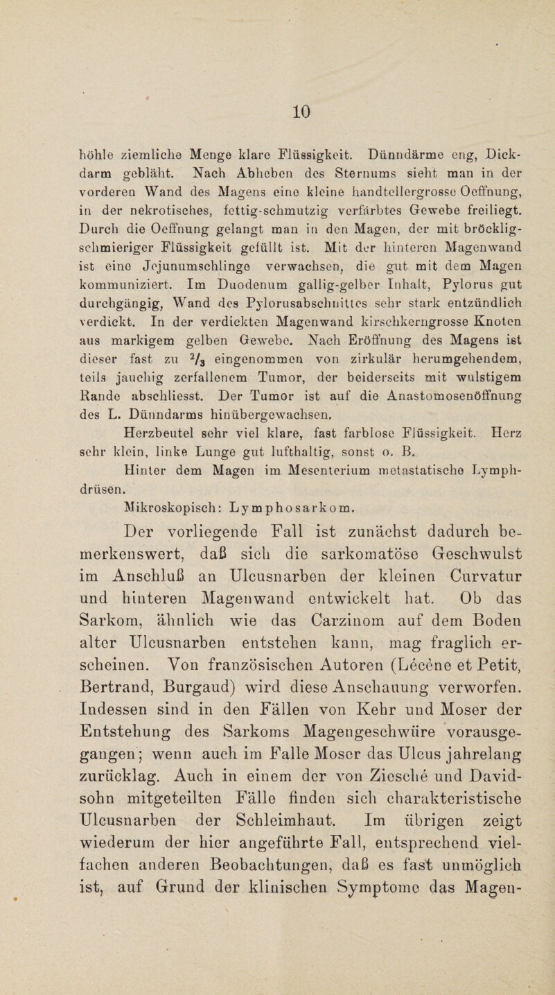 höhle ziemliche Menge klare Flüssigkeit. Dünndärme eng, Dick¬ darm gebläht. Nach Abheben des Sternums sieht man in der vorderen Wand des Magens eine kleine handtellergrosse Oeffnung, in der nekrotisches, fettig-schmutzig verfärbtes Gewebe freiliegt. Durch die Oeffnung gelangt man in den Magen, der mit bröcklig¬ schmieriger Flüssigkeit gefüllt ist. Mit der hinteren Magenwand ist eine Jejunumschiingo verwachsen, die gut mit dem Magen kommuniziert. Im Duodenum gallig-gelber Inhalt, Pylorus gut durchgängig, Wand des Pylorusabschnittes sehr stark entzündlich verdickt. In der verdickten Magenwand kirschkerngrosse Knoten aus markigem gelben Gewebe. Nach Eröffnung des Magens ist dieser fast zu V3 eingenommen von zirkulär herumgehendom, teils jauchig zerfallenem Tumor, der beiderseits mit wulstigem Rande abschliesst. Der Tumor ist auf die Anastomosenöffnung des L. Dünndarms hinübergewachsen. Herzbeutel sehr viel klare, fast farblose Flüssigkeit. Herz sehr klein, linke Lunge gut lufthaltig, sonst o. B. Hinter dem Magen im Mesenterium metastatischo Lymph- driisen. Mikroskopisch: Lymphosarkom. Der vorliegende Fall ist zunächst dadurch be¬ merkenswert, daß sich die sarkomatöse Geschwulst im Anschluß an Ulcusnarben der kleinen Curvatur und hinteren Magenwand entwickelt hat. Ob das Sarkom, ähnlich wie das Carzinom auf dem Boden alter Ulcusnarben entstehen kann, mag fraglich er¬ scheinen. Von französischen Autoren (Lecene et Petit, Bertrand, Burgaud) wird diese Anschauung verworfen. Indessen sind in den Fällen von Kehr und Moser der Entstehung des Sarkoms Magengeschwüre vorausge¬ gangen; wenn auch im Falle Moser das Ulcus jahrelang zurücklag. Auch in einem der von Ziesche und David¬ sohn mitgeteilten Fälle finden sich charakteristische Ulcusnarben der Schleimhaut. Im übrigen zeigt wiederum der hier angeführte Fall, entsprechend viel¬ fachen anderen Beobachtungen, daß es fast unmöglich ist, auf Grund der klinischen Symptome das Magen-