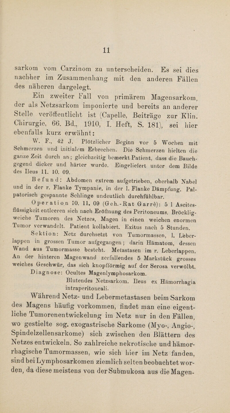 sarkom vom Carzinom zu unterscheiden. Es sei dies nachher im Zusammenhang mit den anderen Fällen des näheren dargelegt. Ein zweiter Fall von primärem Magen sarkom, der als Netzsarkom imponierte und bereits an anderer Stelle veröffentlicht ist (Capelle, Beiträge zur Klin. Chirurgie, 66. Bd., 1910, I. Heft, S. 181), sei hier ebenfalls kurz erwähnt: \\. F., 42 J. Plötzlicher Beginn vor 5 Wochen mit Schmerzen und initialem Erbrechen. Die Schmerzen hielten die ganze Zeit durch an; gleichzeitig bemerkt Patient, dass die Bauch¬ gegend dicker und härter wurde. Eingeliefert unter dem Bilde des Ileus 11. 10. 09. Befund: Abdomen extrem aufgetrieben, oberhalb Nabel und in der r. Flanke Tympanie, in der 1. Flanke Dämpfung. Pal- patorisch gespannte Schlinge undeutlich durchfühlbar. Operation 10. 11. 09 (Geh.-Rat Garre): 5 1 Ascites¬ flüssigkeit entleeren sich nach Eröffnung des Peritoneums. Bröcklig¬ weiche Tumoren des Netzes, Magen in einen weichen enormen Tumor verwandelt. Patient kollabiert. Exitus nach 5 Stunden. Sektion: Netz durchsetzt von Tumormassen, 1. Leber¬ lappen in grossen Tumor aufgegangen; darin Hämatom, dessen Wand aus Tumormasse besteht. Metastasen im r. Leberlappen. An der hinteren Magenwand zerfallendes 5 Markstück grosses weiches Geschwür, das sich knopfförmig auf der Serosa verwölbt. Diagnose: Ocultes Magenlymphosarkom. Blutendes Aetzsarkom. Ileus ex Hämorrhagia intraperitoneali. Während Netz- und Lebermetastasen beim Sarkom des Magens häufig Vorkommen, findet man eine eigent¬ liche Tumorenentwickelung im Netz nur in den Fällen, wo gestielte sog. exogastrische Sarkome (Myo-, Angio-, Spindelzellensarkome) sich zwischen den Blättern des Netzes entwickeln. So zahlreiche nekrotische und hämor¬ rhagische Tumormassen, wie sich hier im Netz fanden, sind bei Lymphosarkomen ziemlich selten beobachtet wor¬ den, da diese meistens von der Submukosa aus die Magen-