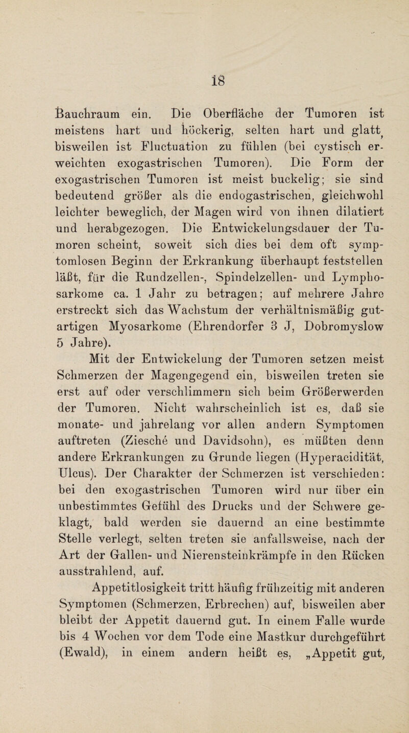 Bauchraum ein. Die Oberfläche der Tumoren ist meistens hart und höckerig, selten hart und glatt^ bisweilen ist Fluctuation zu fühlen (bei cystisch er¬ weichten exogastrischen Tumoren). Die Form der exogastrischen Tumoren ist meist buckelig; sie sind bedeutend größer als die endogastrischen, gleichwohl leichter beweglich, der Magen wird von ihnen dilatiert und herabgezogen. Die Entwickelungsdauer der Tu¬ moren scheint, soweit sich dies bei dem oft symp¬ tomlosen Beginn der Erkrankung überhaupt feststellen läßt, für die Rundzellen-, Spindelzellen- und Lympho¬ sarkome ca. 1 Jahr zu betragen; auf mehrere Jahre erstreckt sich das Wachstum der verhältnismäßig gut¬ artigen Myosarkome (Ehrendorfer 3 J, Dobromyslow 5 Jahre). Mit der Entwickelung der Tumoren setzen meist Schmerzen der Magengegend ein, bisweilen treten sie erst auf oder verschlimmern sich beim Größerwerden der Tumoren. Nicht wahrscheinlich ist es, daß sie monate- und jahrelang vor allen andern Symptomen auftreten (Ziesche und Davidsohn), es müßten denn andere Erkrankungen zu Grunde liegen (Hyperacidität, Ulcus). Der Charakter der Schmerzen ist verschieden: bei den exogastrischen Tumoren wird nur über ein unbestimmtes Gefühl des Drucks und der Schwere ge¬ klagt, bald werden sie dauernd an eine bestimmte Stelle verlegt, selten treten sie anfallsweise, nach der Art der Gallen- und Nierensteinkrämpfe in den Rücken ausstrahlend, auf. Appetitlosigkeit tritt häufig frühzeitig mit anderen Symptomen (Schmerzen, Erbrechen) auf, bisweilen aber bleibt der Appetit dauernd gut. In einem Falle wurde bis 4 Wochen vor dem Tode eine Mastkur durchgeführt (Ewald), in einem andern heißt es, „Appetit gut,