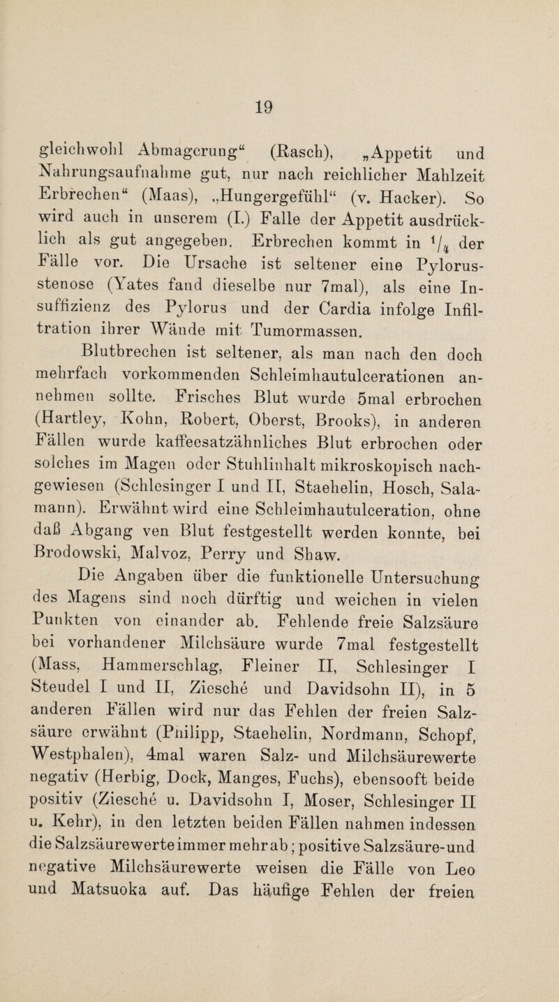 gleichwohl Abmagerung“ (Rasch), „Appetit und Nahrungsaufnahme gut, nur nach reichlicher Mahlzeit Erbrechen“ (Maas), ,,Hungergefühl“ (v. Hacker). So wird auch in unserem (I.) Falle der Appetit ausdrück¬ lich als gut angegeben. Erbrechen kommt in */4 der Fälle vor. Die Ursache ist seltener eine Pylorus¬ stenose (lates fand dieselbe nur 7mal), als eine In¬ suffizienz des Pylorus und der Cardia infolge Infil¬ tration ihrer Wände mit Tumormassen. Blutbrechen ist seltener, als man nach den doch mehrfach vorkommenden Schleimhautulcerationen an¬ nehmen sollte. Frisches Blut wurde 5mal erbrochen (Hartley, Kohn, Robert, Oberst, Brooks), in anderen Fällen wurde kaffeesatzähnliches Blut erbrochen oder solches im Magen oder Stuhlinhalt mikroskopisch nach¬ gewiesen (Schlesinger I und II, Staehelin, Hosch, Sala- mann). Erwähnt wird eine Schleimhautulceration, ohne daß Abgang ven Blut festgestellt werden konnte, bei Brodowski, Malvoz, Perry und Shaw. Die Angaben über die funktionelle Untersuchung des Magens sind noch dürftig und weichen in vielen Punkten von einander ab. Fehlende freie Salzsäure bei vorhandener Milchsäure wurde 7mal festgestellt (Mass, Hammerschlag, Fleiner II, Schlesinger I Steudel I und II, Ziesche und Davidsohn II), in 5 anderen Fällen wird nur das Fehlen der freien Salz¬ säure erwähnt (Pnilipp, Staehelin, Nordmann, Schopf, Westphalen), 4mal waren Salz- und Milchsäurewerte negativ (Uerbig, Dock, Manges, Fuchs), ebensooft beide positiv (Ziesche u. Davidsohn I, Moser, Schlesinger II u. Kehr), in den letzten beiden Fällen nahmen indessen die Salzsäurewerteimmer mehrab; positive Salzsäure-und negative Milchsäurewerte weisen die Fälle von Leo und Matsuoka auf. Das häufige Fehlen der freien