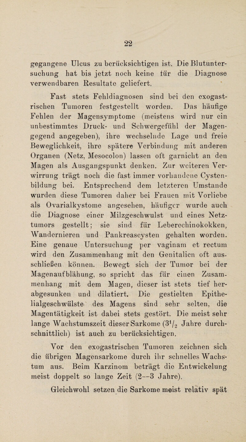 gegangene Ulcus zu berücksichtigen ist. Die Blutunter¬ suchung hat bis jetzt noch keine tür die Diagnose verwendbaren Resultate geliefert. Fast stets Fehldiagnosen sind bei den exogast- rischen Tumoren festgestellt worden. Das häufige Fehlen der Magensymptome (meistens wird nur ein unbestimmtes Druck- und Schwergefühl der Magen* gegend angegeben), ihre wechselnde Lage und freie Beweglichkeit, ihre spätere Verbindung mit anderen Organen (Netz, Mesocolon) lassen oft garniclit an den Magen als Ausgangspunkt denken. Zur weiteren Ver¬ wirrung trägt noch die fast immer vorhandene Cysten¬ bildung bei. Entsprechend dem letzteren Umstande wurden diese Tumoren daher bei Frauen mit Vorliebe als Ovarialkystome angesehen, häufiger wurde auch die Diagnose einer Milzgeschwulst und eines Netz¬ tumors gestellt; sie sind für Leberechinokokken, Wandernieren und Pankreascysten gehalten worden. Eine genaue Untersuchung per vaginam et rectum wird den Zusammenhang mit den Genitalien oft aus¬ schließen können. Bewegt sich der Tumor bei der Magenaufblähung, so spricht das für einen Zusam¬ menhang mit dem Magen, dieser ist stets tief her¬ abgesunken und dilatiert. Die gestielten Epithe¬ lialgeschwülste des Magens sind sehr selten, die Magentätigkeit ist dabei stets gestört. Die meist sehr lange Wachstumszeit dieser Sarkome (S1^ Jahre durch¬ schnittlich) ist auch zu berücksichtigen. Vor den exogastrischen Tumoren zeichnen sich die übrigen Magensarkome durch ihr schnelles Wachs¬ tum aus. Beim Karzinom beträgt die Entwickelung meist doppelt so lange Zeit (2—3 Jahre). Gleichwohl setzen die Sarkome meist relativ spät