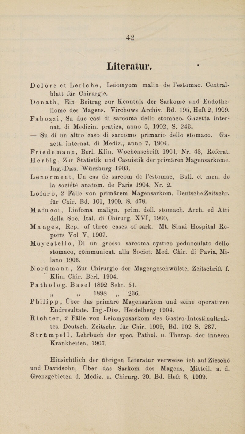 Literatur. Delore et Leriche, Leiomyom malin de l’estomac. Central¬ blatt für Chirurgie. Donath, Bin Beitrag zur Kenntnis der Sarkome und Endothe- liome des Magens. Virchows Archiv, Bd. 195, Heft 2, 1909. Fabozzi, Su due casi di sarcoma dello stomaco. Gazetta inter- nat. di Medizin, pratica, anno 5, 1902, S. 243. — Su di un altro caso di sarcomo primario dello stomaco. Ga- zett. Internat, di Mediz., anno 7. 1904. Friede mann, Berl. Klin. Wochenschrift 1901, Nr. 43, Referat. Herbig, Zur Statistik und Casuistik der primären Magensarkome. Ing.-Diss. Würzburg 1903. Lenorment, Un cas de sarcom de l’estomac, Bull, et men. de la societe anatom. de Paris 1904. Nr. 2. Lofaro, 2 Fälle von primärem Magensarkom. Deutsche Zeitsehr. für Chir. Bd. 101, 1909. S. 478. Mafucci, Linfoma malign. prim. doll, stomach. Arch. ed Atti della Soc. Ital. di Chirurg. XVI, 1900. Manges, Rep. of three cases of sark. Mt. Sinai Hospital Re¬ ports Vol V, 1907. Muycatello, Di un grosso sarcoma cystico pedunculato dello stomaco, commumcat. alla Societ. Med. Chir. di Pavia, Mi¬ lano 1906. Nord mann, Zur Chirurgie der Magengeschwülste. Zeitschrift f. Klin. Chir. Berl. 1904. Patholog. Basel 1892 Sekt. 51. „ „ 1898 „ 236. Philipp, Über das primäre Magensarkom und seine operativen Endresultate. Ing.-Diss. Heidelberg 1904. Richter, 2 Fälle von Leiomyosarkom des Gastro-Intestinaltrak- tes. Deutsch. Zeitschr. für Chir. 1909, Bd. 102 S. 237. Strümpell, Lehrbuch der spec. Pathol. u. Therap. der inneren Krankheiten. 1907. Hinsichtlich der übrigen Literatur verweise ich auf Ziesche und Davidsohn, Über das Sarkom des Magens, Mitteil. a. d. Grenzgebieten d. Mediz. u. Chirurg. 20. Bd. Heft 3, 1909.