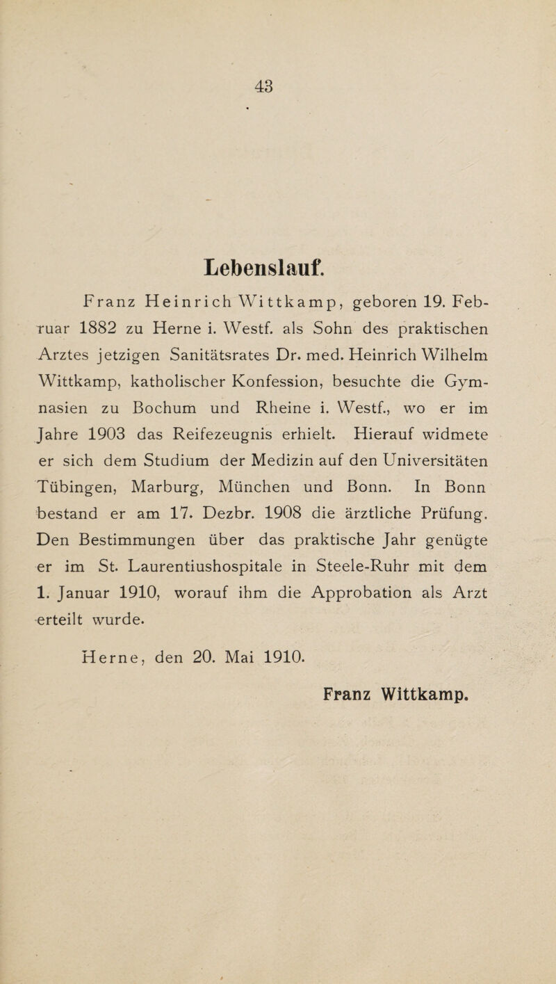 Lebenslauf. Franz H e in r i ch Wi 11k a m p, geboren 19. Feb¬ ruar 1882 zu Herne i. Westf. als Sohn des praktischen Arztes jetzigen Sanitätsrates Dr. med. Heinrich Wilhelm Wittkamp, katholischer Konfession, besuchte die Gym¬ nasien zu Bochum und Rheine i. Westf., wo er im Jahre 1903 das Reifezeugnis erhielt. Hierauf widmete er sich dem Studium der Medizin auf den Universitäten Tübingen, Marburg, München und Bonn. In Bonn bestand er am 17. Dezbr. 1908 die ärztliche Prüfung. Den Bestimmungen über das praktische Jahr genügte er im St. Laurentiushospitale in Steele-Ruhr mit dem 1. Januar 1910, worauf ihm die Approbation als Arzt erteilt wurde. Herne, den 20. Mai 1910. Franz Wittkamp.