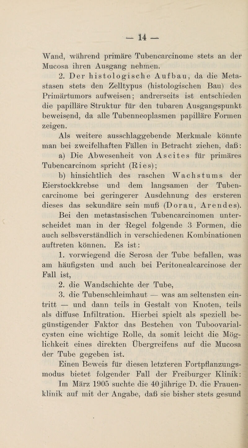 Wand, während primäre Tubencarcinome stets an der Mucosa ihren Ausgang nehmen. 2. Der histologische Aufbau, da die Meta¬ stasen stets den Zelltypus (histologischen Bau) des Primärtumors aufweisen; andrerseits ist entschieden die papilläre Struktur für den tubaren Ausgangspunkt beweisend, da alle Tubenneoplasmen papilläre Formen zeigen. Als weitere ausschlaggebende Merkmale könnte man bei zweifelhaften Fällen in Betracht ziehen, daß: a) Die Abwesenheit von Ascites für primäres Tubencarcinom spricht (Ries); b) hinsichtlich des raschen Wachstums der Eierstockkrebse und dem langsamen der Tuben¬ carcinome bei geringerer Ausdehnung des ersteren dieses das sekundäre sein muß (Do rau, Aren des). Bei den metastasischen Tubencarcinomen unter¬ scheidet man in der Regel folgende 3 Formen, die auch selbsverständlich in verschiedenen Kombinationen auftreten können. Es ist: 1. vorwiegend die Serosa der Tube befallen, was am häufigsten und auch bei Peritonealcarcinose der Fall ist, 2. die Wandschichte der Tube, 3. die Tubenschleimhaut — was am seltensten ein- tritt — und dann teils in Gestalt von Knoten, teils als diffuse Infiltration. Hierbei spielt als speziell be¬ günstigender Faktor das Bestehen von Tuboovarial- cysten eine wichtige Rolle, da somit leicht die Mög¬ lichkeit eines direkten Übergreifens auf die Mucosa der Tube gegeben ist. Einen Beweis für diesen letzteren Fortpflanzungs¬ modus bietet folgender Fall der Freiburger Klinik: Im März 1905 suchte die 40 jährige D. die Frauen¬ klinik auf mit der Angabe, daß sie bisher stets gesund