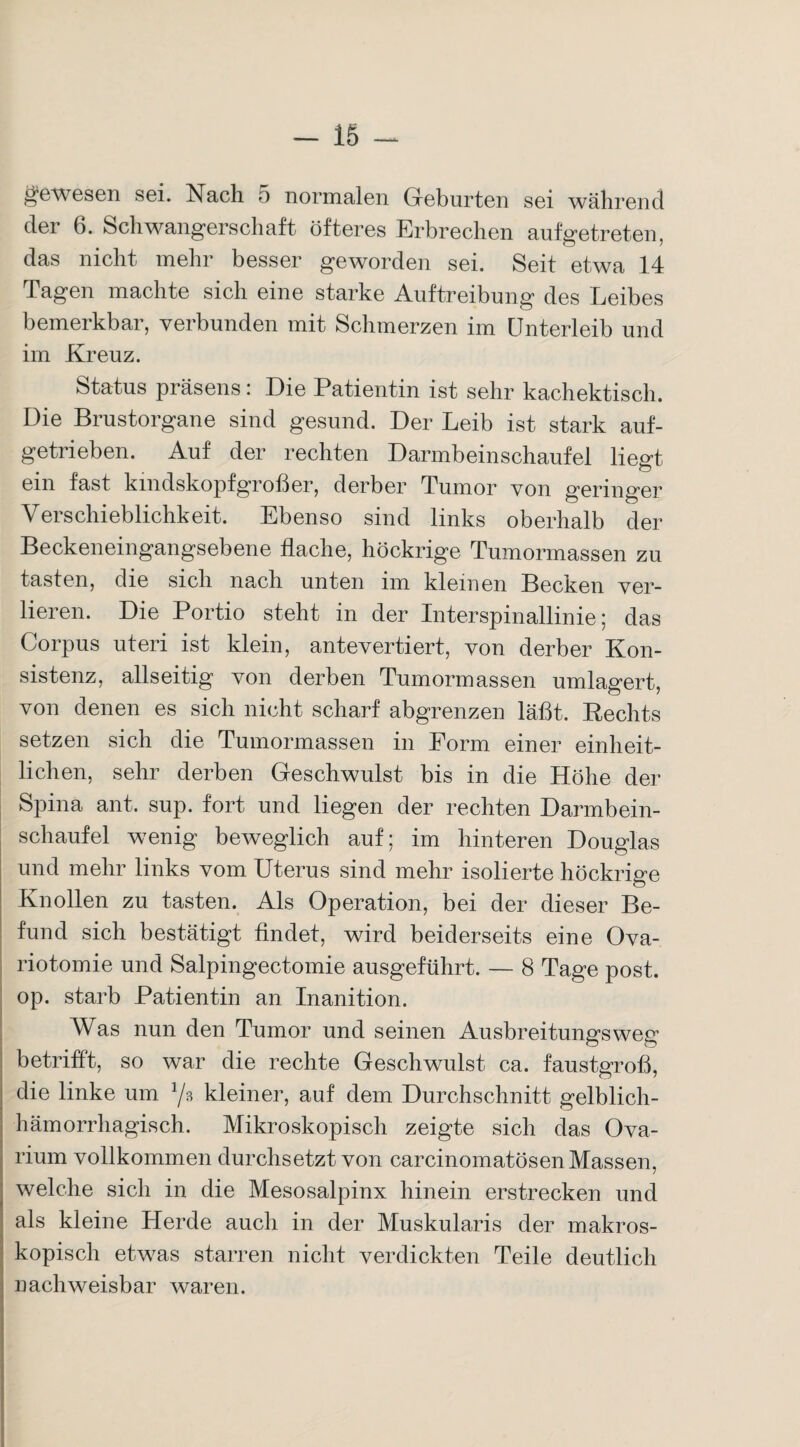 gewesen sei. Nach 5 normalen Geburten sei während der 6. Schwangerschaft öfteres Erbrechen aufgetreten, das nicht mehr besser geworden sei. Seit etwa 14 Tagen machte sich eine starke Auftreibung des Leibes bemerkbar, verbunden mit Schmerzen im Unterleib und im Kreuz. Status präsens: Die Patientin ist sehr kachektisch. Die Brustorgane sind gesund. Der Leib ist stark auf¬ getrieben. Auf der rechten Darmbeinschaufel liegt ein fast kindskopfgroßer, derber Tumor von geringer Verschieblichkeit. Ebenso sind links oberhalb der Beckeneingangsebene flache, höckrige Tumormassen zu tasten, die sich nach unten im kleinen Becken ver¬ lieren. Die Portio steht in der Interspinallinie; das Corpus uteri ist klein, antevertiert, von derber Kon¬ sistenz, allseitig von derben Tumormassen umlagert, von denen es sich nicht scharf abgrenzen läßt. Rechts setzen sich die Tumormassen in Form einer einheit¬ lichen, sehr derben Geschwulst bis in die Höhe der Spina ant. sup. fort und liegen der rechten Darmbein¬ schaufel wenig beweglich auf; im hinteren Douglas und mehr links vom Uterus sind mehr isolierte höckrige Knollen zu tasten. Als Operation, bei der dieser Be¬ fund sich bestätigt findet, wird beiderseits eine Ova- riotomie und Salpingectomie ausgeführt. — 8 Tage post, op. starb Patientin an Inanition. Was nun den Tumor und seinen Ausbreitungsweg betrifft, so war die rechte Geschwulst ca. faustgroß, die linke um Yb kleiner, auf dem Durchschnitt gelblich¬ hämorrhagisch. Mikroskopisch zeigte sich das Ova- rium vollkommen durchsetzt von carcinomatösen Massen, welche sich in die Mesosalpinx hinein erstrecken und als kleine Herde auch in der Muskularis der makros¬ kopisch etwas starren nicht verdickten Teile deutlich nachweisbar waren.