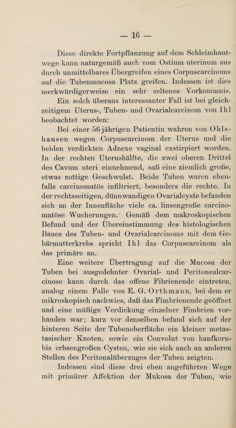 Diese direkte Fortpflanzung auf dem Schleimhaut¬ wege kann naturgemäß auch vom Ostium uterinum aus durch unmittelbares Übergreifen eines Corpusearcinoms auf die Tubenmucosa Platz greifen. Indessen ist dies merkwürdigerweise ein sehr seltenes Vorkommnis. Ein solch überaus interessanter Fall ist bei gleich¬ zeitigem Uterus-, Tuben- und Ovarialcarcinom yon Ihl beobachtet worden: Bei einer 56 jährigen Patientin wahren von Ohls- hausen wegen Corpuscarcinom der Uterus und die beiden verdickten Adnexe vaginal exstirpiert worden. In der rechten Uterushälfte, die zwei oberen Drittel des Cavum uteri einnehmend, saß eine ziemlich große, etwas zottige Geschwulst. Beide Tuben waren eben¬ falls carcinomatös infiltriert, besonders die rechte. In der rechtsseitigen, dünnwandigen Ovarialcyste befanden sich an der Innenfläche viele ca. linsengroße carcino- matöse Wucherungen/ Gemäß dem makroskopischen Befund und der Übereinstimmung des histologischen Baues des Tuben- und Ovarialcarcinoms mit dem Ge¬ bärmutterkrebs spricht Ihl das Corpuscarcinom als das primäre an. Eine weitere Übertragung auf die Mucosa der Tuben bei ausgedehnter Ovarial- und Peritonealcar- cinose kann durch das offene Fibrienende eintreten, analog einem Falle von E. G. Orth mann, bei dem er mikroskopisch nachwies, daß das Fimbrienende geöffnet und eine mäßige Verdickung einzelner Fimbrien vor¬ handen war; kurz vor denselben befand sich auf der hinteren Seite der Tubenoberfläche ein kleiner metas¬ tasischer Knoten, sowie ein Convolut von hanfkorn- bis erbsengroßen Cysten, wie sie sich auch an anderen Stellen des Peritonalüberzuges der Tuben zeigten. Indessen sind diese drei eben angeführten Wege mit primärer Affektion der Mukosa der Tuben, wie