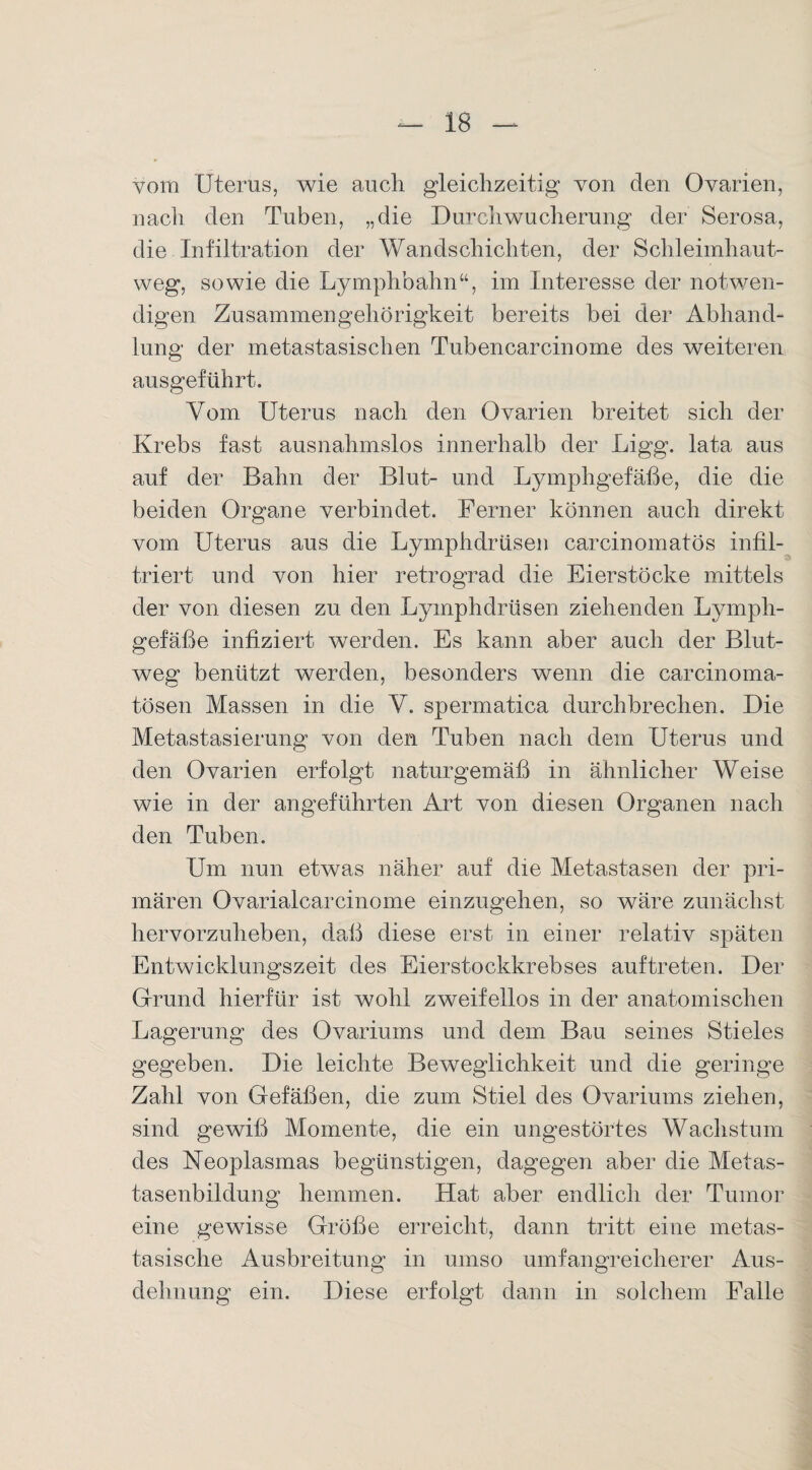 vom Uterus, wie auch gleichzeitig von den Ovarien, nach den Tuben, „die Durchwucherung der Serosa, die Infiltration der Wandschichten, der Schleimliaut- weg, sowie die Lymphbahn“, im Interesse der notwen¬ digen Zusammengehörigkeit bereits bei der Abhand¬ lung der metastasischen Tubencarcinome des weiteren ausgeführt. Vom Uterus nach den Ovarien breitet sich der Krebs fast ausnahmslos innerhalb der Ligg. lata aus auf der Bahn der Blut- und Lymphgefäße, die die beiden Organe verbindet. Ferner können auch direkt vom Uterus aus die Lymphdrüsen carcinomatös infil¬ triert und von hier retrograd die Eierstöcke mittels der von diesen zu den Lymphdrüsen ziehenden Lymph¬ gefäße infiziert werden. Es kann aber auch der Blut¬ weg benützt werden, besonders wenn die carcinoma- tösen Massen in die V. spermatica durchbrechen. Die Metastasierung von den Tuben nach dem Uterus und den Ovarien erfolgt naturgemäß in ähnlicher Weise wie in der angeführten Art von diesen Organen nach den Tuben. Um nun etwas näher auf die Metastasen der pri¬ mären Ovarialcarcinome einzugehen, so wäre zunächst hervorzuheben, daß diese erst in einer relativ späten Entwicklungszeit des Eierstockkrebses auftreten. Der Grund hierfür ist wohl zweifellos in der anatomischen Lagerung des Ovariums und dem Bau seines Stieles gegeben. Die leichte Beweglichkeit und die geringe Zahl von Gefäßen, die zum Stiel des Ovariums ziehen, sind gewiß Momente, die ein ungestörtes Wachstum des Neoplasmas begünstigen, dagegen aber die Metas¬ tasenbildung hemmen. Hat aber endlich der Tumor eine gewisse Größe erreicht, dann tritt eine metas- tasische Ausbreitung in umso umfangreicherer Aus¬ dehnung ein. Diese erfolgt dann in solchem Falle