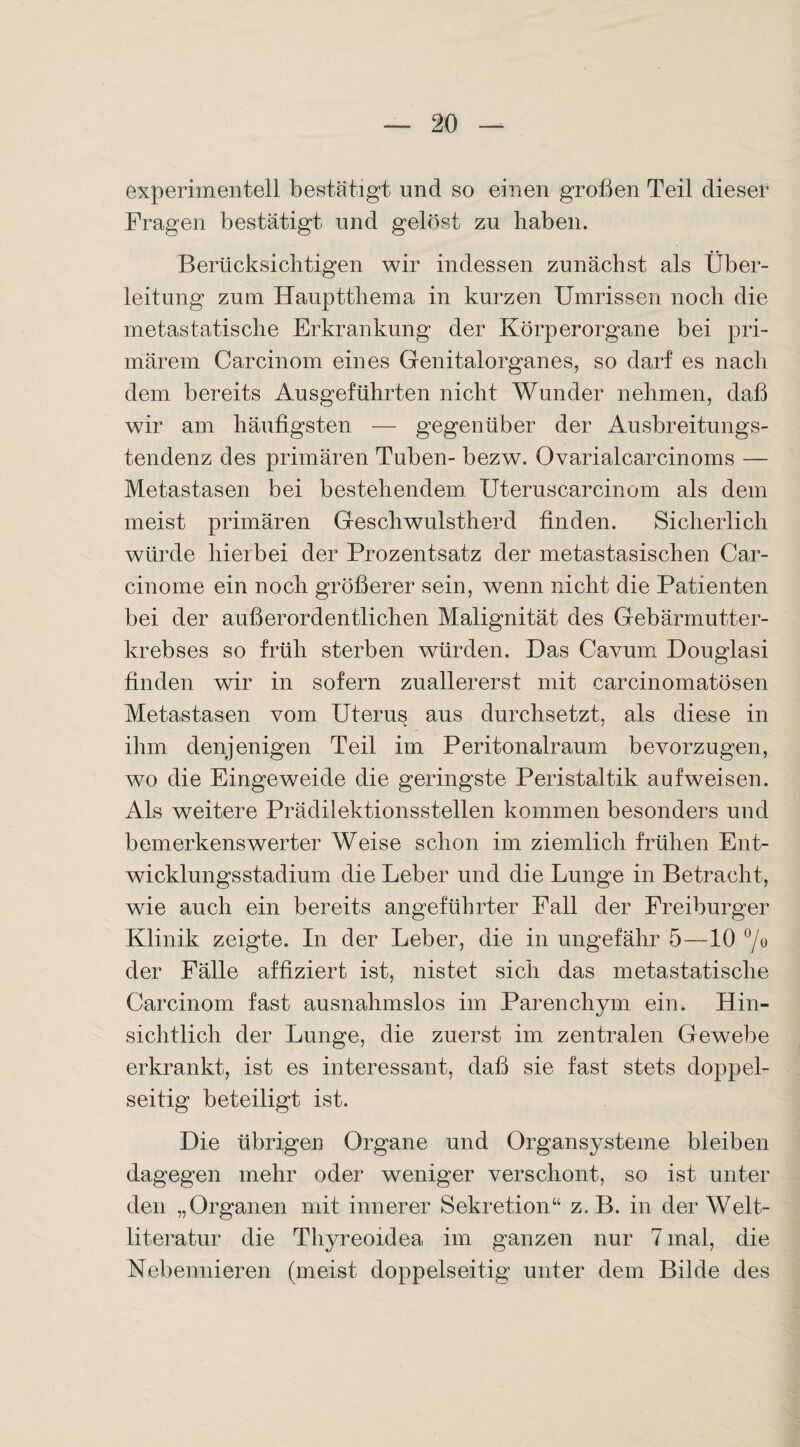 experimentell bestätigt und so einen großen Teil dieser Fragen bestätigt und gelöst zu haben. Berücksichtigen wir indessen zunächst als Über¬ leitung zum Hauptthema in kurzen Umrissen noch die metastatische Erkrankung der Körperorgane bei pri¬ märem Carcinom eines Genitalorganes, so darf es nach dem bereits Ausgeführten nicht Wunder nehmen, daß wir am häufigsten — gegenüber der Ausbreitungs¬ tendenz des primären Tuben- bezw. Ovarialcarcinoms — Metastasen bei bestehendem Uteruscarcinom als dem meist primären Geschwulstherd finden. Sicherlich würde hierbei der Prozentsatz der metastasischen Car- cinome ein noch größerer sein, wenn nicht die Patienten bei der außerordentlichen Malignität des Gebärmutter¬ krebses so früh sterben würden. Das Cavum Douglasi finden wir in sofern zuallererst mit carcinomatösen Metastasen vom Uteru§ aus durchsetzt, als diese in ihm denjenigen Teil im Peritonalraum bevorzugen, wo die Eingeweide die geringste Peristaltik auf weisen. Als weitere Prädilektionsstellen kommen besonders und bemerkenswerter Weise schon im ziemlich frühen Ent¬ wicklungsstadium die Leber und die Lunge in Betracht, wie auch ein bereits angeführter Fall der Freiburger Klinik zeigte. In der Leber, die in ungefähr 5—10 °/o der Fälle affiziert ist, nistet sich das metastatische Carcinom fast ausnahmslos im Parenchym ein. Hin¬ sichtlich der Lunge, die zuerst im zentralen Gewebe erkrankt, ist es interessant, daß sie fast stets doppel¬ seitig beteiligt ist. Die übrigen Organe und Organsysteme bleiben dagegen mehr oder weniger verschont, so ist unter den „Organen mit innerer Sekretion“ z. B. in der Welt¬ literatur die Thyreoidea im ganzen nur 7 mal, die Nebennieren (meist doppelseitig unter dein Bilde des