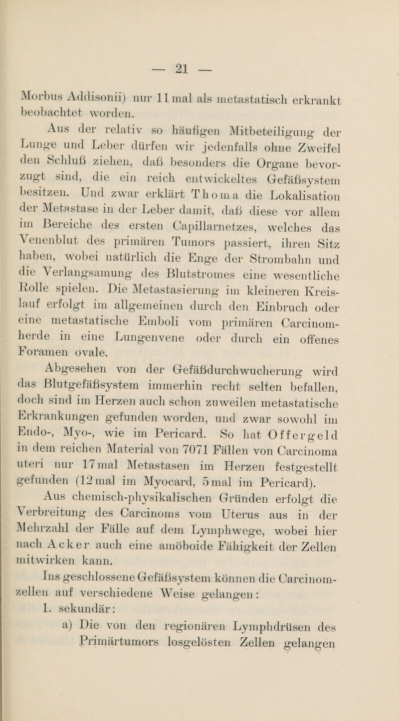 Morbus Addisonii) nur 11 mal als metastatisch erkrankt beobachtet worden. Aus der relativ so häufigen Mitbeteiligung der Lunge und Leber dürfen wir jedenfalls ohne Zweifel den Schluß ziehen, daß besonders die Organe bevor¬ zugt sind, die ein reich entwickeltes Gefäßsystem besitzen. Und zwar erklärt Thoma die Lokalisation dei Metastase in der Leber damit, daß diese vor allem im Bereiche des ersten Capillarnetzes, welches das Venenblut des primären Tumors passiert, ihren Sitz haben, wobei natürlich die Eng^e der Strombahn und die Verlangsamung des Blutstromes eine wesentliche Rolle spielen. Die Metastasierung im kleineren Kreis¬ lauf erfolgt im allgemeinen durch den Einbruch oder eine metastatische Emboli vom primären Carcinom- herde in eine Lungenvene oder durch ein offenes Eoramen ovale. Abgesehen von der Gefäßdurchwucherung wird das Blutgefäßsystem immerhin recht selten befallen, doch sind im Herzen auch schon zuweilen metastatische Erkrankungen gefunden worden, und zwar sowohl im Endo-, Myo-, wie im Pericard. So hat Offergeld in dem reichen Material von 7071 Fällen von Carcinoma uteri nur 17 mal Metastasen im Herzen festgestellt gefunden (12 mal im Myocard, 5 mal im Pericard). Aus chemisch-physikalischen Gründen erfolgt die Verbreitung des Carcinoms vom Uterus aus in der Mehrzahl der Fälle auf dem Lymphwege, wobei hier nach Acker auch eine amöboide Fähigkeit der Zellen mit wirken kann. Ins geschlossene Gefäßsystem können die Carcinom- zeilen auf verschiedene Weise gelangen: 1. sekundär: a) Die von den regionären Lymphdrüsen des Primärtumors losgelösten Zellen gelangen