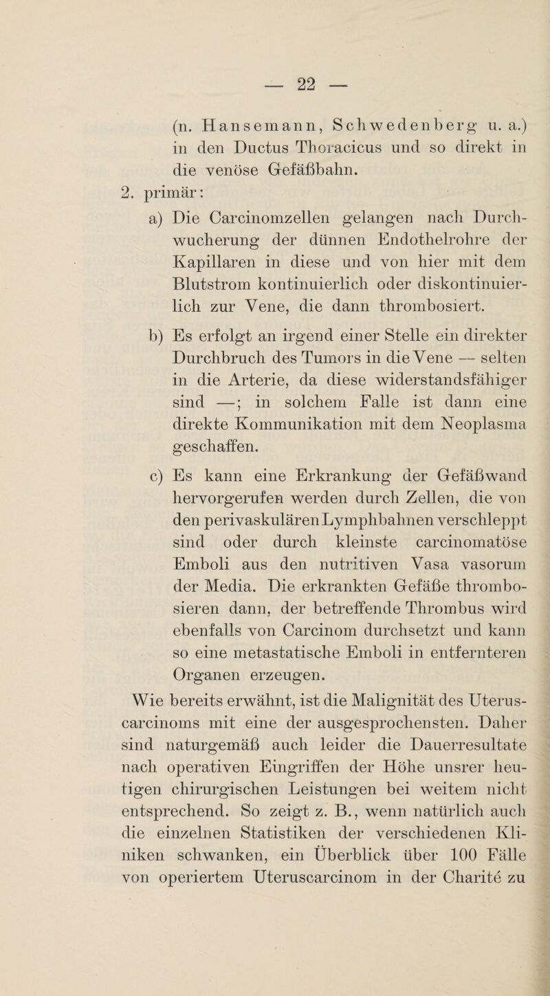 (n. Hansemann, Schwedenberg u. a.) in den Ductus Thoracicus und so direkt in die venöse Gefäßbahn. 2. primär: a) Die Carcinomzellen gelangen nach Durch¬ wucherung der dünnen Endothelrohre der Kapillaren in diese und von hier mit dem Blutstrom kontinuierlich oder diskontinuier¬ lich zur Vene, die dann thrombosiert. b) Es erfolgt an irgend einer Stelle ein direkter Durchbruch des Tumors in die Vene — selten in die Arterie, da diese widerstandsfähiger sind —; in solchem Falle ist dann eine direkte Kommunikation mit dem Neoplasma geschaffen. c) Es kann eine Erkrankung der Gefäßwand hervorgerufen werden durch Zellen, die von den perivaskulären Lymphbahnen verschleppt sind oder durch kleinste carcinomatöse Emboli aus den nutritiven Vasa vasorum der Media. Die erkrankten Gefäße thrombo- sieren dann, der betreffende Thrombus wird ebenfalls von Carcinom durchsetzt und kann so eine metastatische Emboli in entfernteren Organen erzeugen. Wie bereits erwähnt, ist die Malignität des Uterus- carcinoms mit eine der ausgesprochensten. Daher sind naturgemäß auch leider die Dauerresultate nach operativen Eingriffen der Höhe unsrer heu¬ tigen chirurgischen Leistungen bei weitem nicht entsprechend. So zeigt z. B., wenn natürlich auch die einzelnen Statistiken der verschiedenen Kli¬ niken schwanken, ein Überblick über 100 Fälle von operiertem Uteruscarcinom in der Charite zu