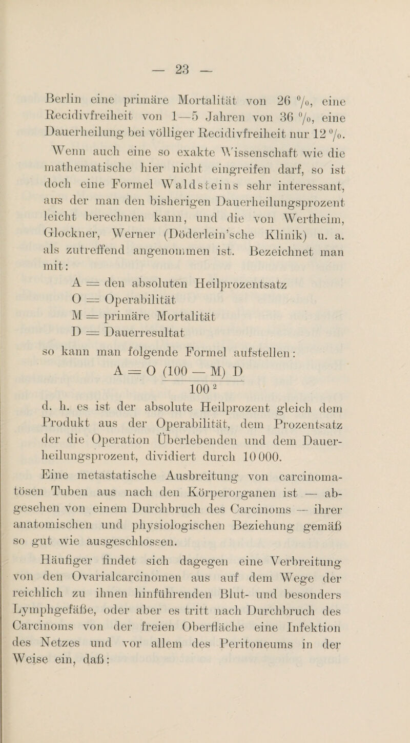 Berlin eine primäre Mortalität von 26 °/o, eine Recidivfreiheit von 1—5 Jahren von 36 °/o, eine Dauerlieilung bei völliger Recidivfreilieit nur 12 °/0. Wenn auch eine so exakte Wissenschaft wie die mathematische hier nicht eingreifen darf, so ist doch eine Formel Waldsteins sehr interessant, aus der man den bisherigen Dauerheilungsprozent leicht berechnen kann, und die von Wertheim, Glöckner, Werner (Döderlein’sche Klinik) u. a. als zutreffend angenommen ist. Bezeichnet man mit: A = den absoluten Heilprozentsatz 0 — Operabilität M = primäre Mortalität D = Dauerresultat so kann man folgende Formel auf stellen: A = O (100 — M) D 1002 d. h. es ist der absolute Heilprozent gleich dem Produkt aus der Operabilität, dem Prozentsatz der die Operation Überlebenden und dem Dauer¬ heilungsprozent, dividiert durch 10 000. Eine metastatische Ausbreitung von carcinoma- tösen Tuben aus nach den Körperorganen ist — ab¬ gesehen von einem Durchbruch des Carcinoms — ihrer anatomischen und physiologischen Beziehung gemäß so gut wie ausgeschlossen. Häufiger findet sich dagegen eine Verbreitung von den Ovarialcarcinomen aus auf dem Wege der reichlich zu ihnen hinführenden Blut- und besonders Lymphgefäße, oder aber es tritt nach Durchbruch des Carcinoms von der freien Oberfläche eine Infektion des Netzes und vor allem des Peritoneums in der Weise ein, daß: