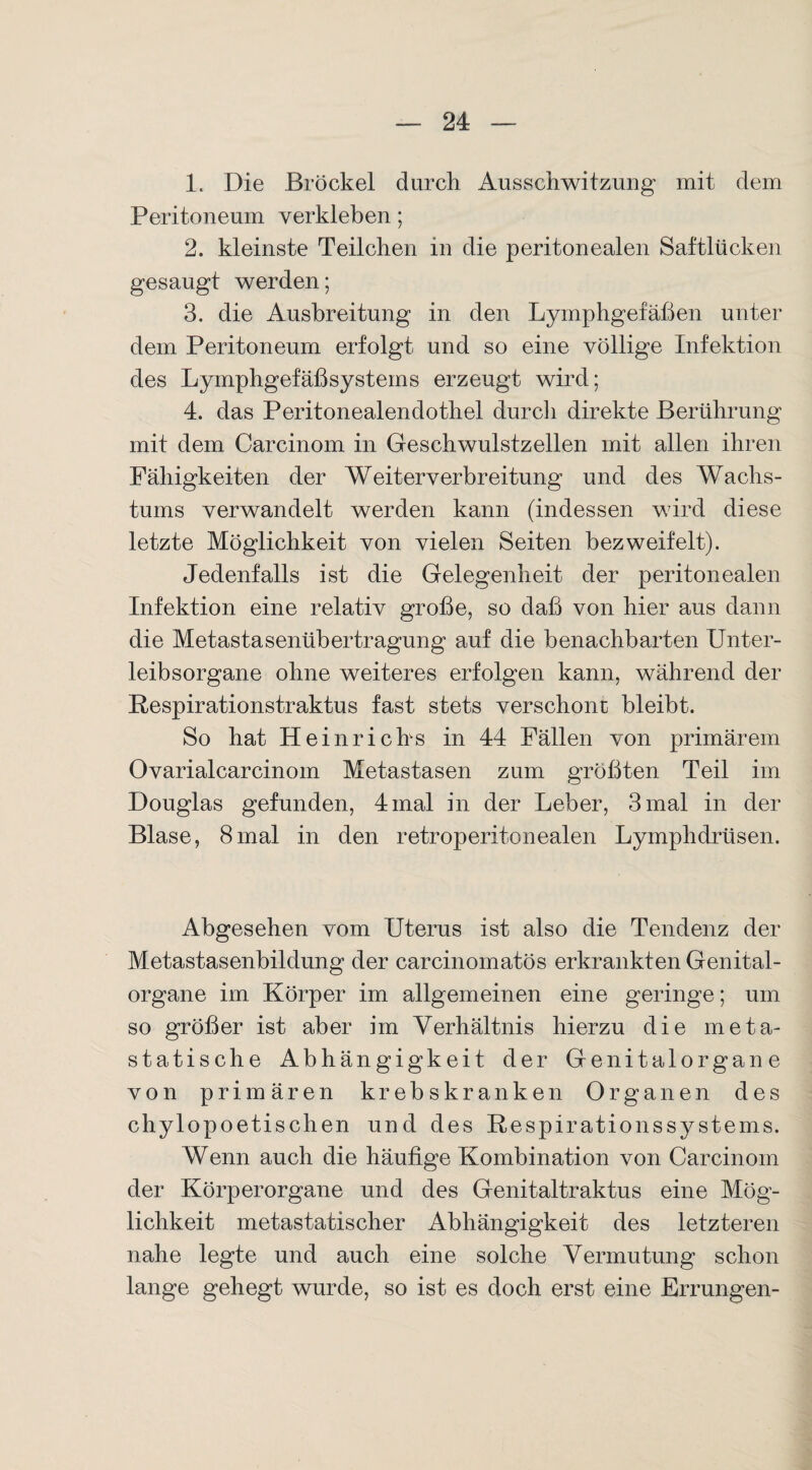 1. Die Brockel durch Ausschwitzung mit dem Peritoneum verkleben; 2. kleinste Teilchen in die peritonealen Saftlücken gesaugt werden; 3. die Ausbreitung in den Lymphgefäßen unter dem Peritoneum erfolgt und so eine völlige Infektion des Lymphgefäßsystems erzeugt wird; 4. das Peritonealendothel durch direkte Berührung mit dem Carcinom in Geschwulstzellen mit allen ihren Fähigkeiten der Weiterverbreitung und des Wachs¬ tums verwandelt werden kann (indessen wird diese letzte Möglichkeit von vielen Seiten bezweifelt). Jedenfalls ist die Gelegenheit der peritonealen Infektion eine relativ große, so daß von hier aus dann die Metastasenübertragung auf die benachbarten Unter¬ leibsorgane ohne weiteres erfolgen kann, während der Respirationstraktus fast stets verschone bleibt. So hat Heinrichs in 44 Fällen von primärem Ovarialcarcinom Metastasen zum größten Teil im Douglas gefunden, 4 mal in der Leber, 3 mal in der Blase, 8mal in den retroperitonealen Lymphdrüsen. Abgesehen vom Uterus ist also die Tendenz der Metastasenbildung der carcinomatös erkrankten Genital¬ organe im Körper im allgemeinen eine geringe; um so größer ist aber im Verhältnis hierzu die meta¬ statische Abhängigkeit der Genitalorgane von primären krebskranken Organen des chylopoetischen und des Respirationssystems. Wenn auch die häufige Kombination von Carcinom der Körperorgane und des Genitaltraktus eine Mög¬ lichkeit metastatischer Abhängigkeit des letzteren nahe legte und auch eine solche Vermutung schon lange gehegt wurde, so ist es doch erst eine Errungen-