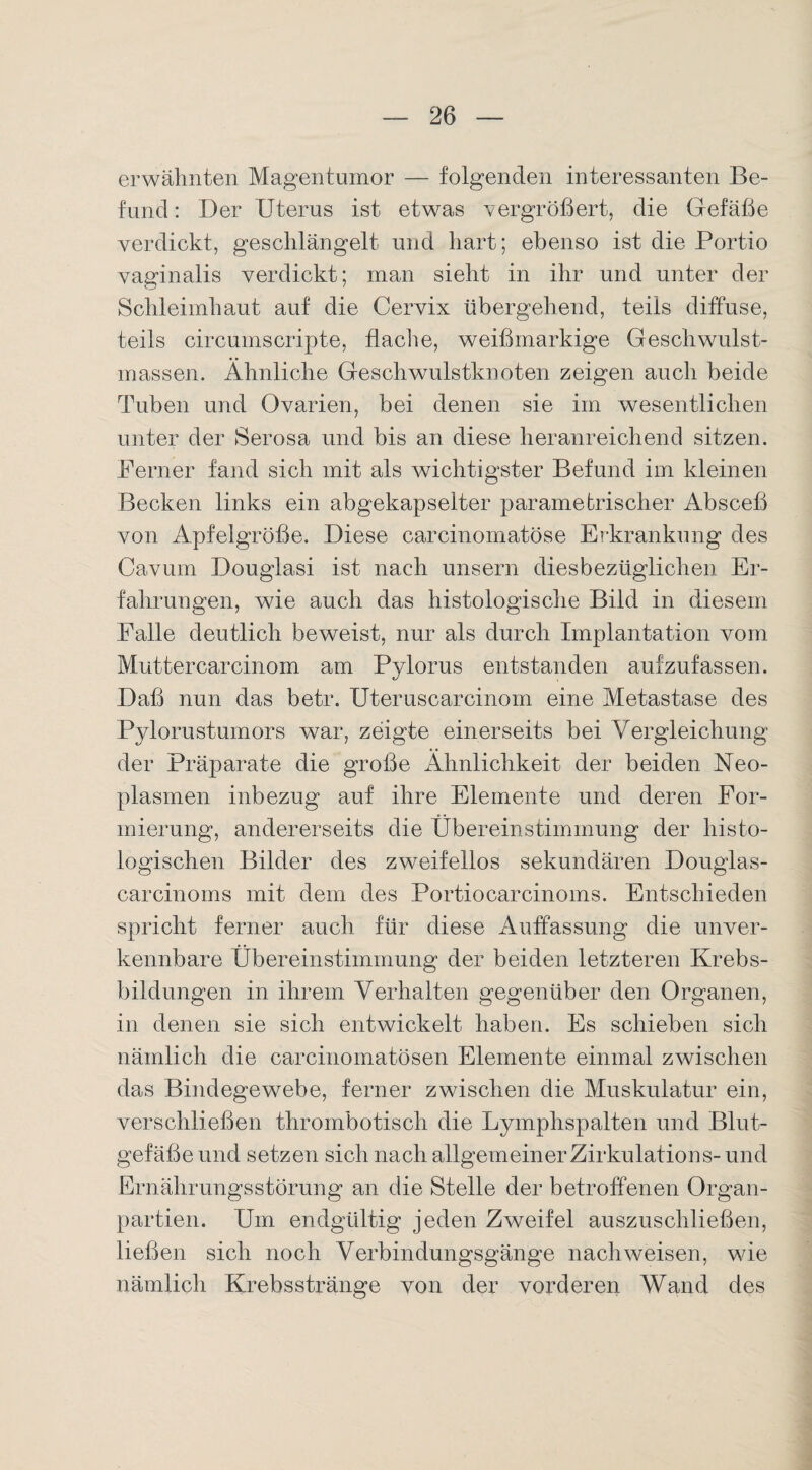 erwähnten Magentumor — folgenden interessanten Be¬ fund : Der Uterus ist etwas vergrößert, die Gefäße verdickt, geschlängelt und hart; ebenso ist die Portio vaginalis verdickt; inan sieht in ihr und unter der Schleimhaut auf die Cervix übergehend, teils diffuse, teils circumscripte, flache, weißmarkige Geschwulst¬ massen. Ähnliche Geschwulstknoten zeigen auch beide Tuben und Ovarien, bei denen sie im wesentlichen unter der Serosa und bis an diese heranreichend sitzen. Ferner fand sich mit als wichtigster Befund im kleinen Becken links ein abgekapselter paramefrischer Absceß von Apfelgröße. Diese carcinomatöse Erkrankung des Cavum Douglasi ist nach unsern diesbezüglichen Er¬ fahrungen, wie auch das histologische Bild in diesem Falle deutlich beweist, nur als durch Implantation vom Muttercarcinom am Pylorus entstanden aufzufassen. Daß nun das betr. Uteruscarcinom eine Metastase des Pylorustumors war, zeigte einerseits bei Vergleichung der Präparate die große Ähnlichkeit der beiden Neo¬ plasmen inbezug auf ihre Elemente und deren For¬ mierung, andererseits die Übereinstimmung der histo¬ logischen Bilder des zweifellos sekundären Douglas- carcinoms mit dem des Portiocarcinoms. Entschieden spricht ferner auch für diese Auffassung die unver¬ kennbare Übereinstimmung der beiden letzteren Krebs¬ bildungen in ihrem Verhalten gegenüber den Organen, in denen sie sich entwickelt haben. Es schieben sich nämlich die carcinomatösen Elemente einmal zwischen das Bindegewebe, ferner zwischen die Muskulatur ein, verschließen thrombotisch die Lymphspalten und Blut¬ gefäße und setzen sich nach allgemeiner Zirkulation s- und Ernährungsstörung an die Stelle der betroffenen Organ¬ partien. Um endgültig jeden Zweifel auszuschließen, ließen sich noch Verbindungsgänge nach weisen, wie nämlich Krebsstränge von der vorderen Wand des