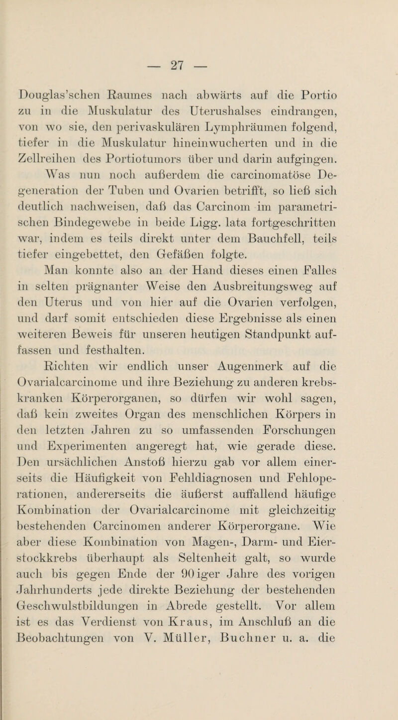 Douglas’sclien Raumes nach abwärts auf die Portio zu in die Muskulatur des Uterushalses eindrangen, von wo sie, den perivaskulären Lymphräumen folgend, tiefer in die Muskulatur hinein wucherten und in die Zellreihen des Portiotumors über und darin aufgingen. Was nun noch außerdem die carcinomatöse De¬ generation der Tuben und Ovarien betrifft, so ließ sich deutlich nach weisen, daß das Carcinom im parametri¬ schen Bindegewebe in beide Ligg. lata fortgeschritten war, indem es teils direkt unter dem Bauchfell, teils tiefer eingebettet, den Gefäßen folgte. Man konnte also an der Hand dieses einen Palles in selten prägnanter Weise den Ausbreitungsweg auf den Uterus und von hier auf die Ovarien verfolgen, und darf somit entschieden diese Ergebnisse als einen weiteren Beweis für unseren heutigen Standpunkt auf¬ fassen und festhalten. Richten wir endlich unser Augenmerk auf die Ovarialcarcinome und ihre Beziehung zu anderen krebs- kranken Körperorganen, so dürfen wir wohl sagen, daß kein zweites Organ des menschlichen Körpers in den letzten Jahren zu so umfassenden Forschungen und Experimenten angeregt hat, wie gerade diese. Den ursächlichen Anstoß hierzu gab vor allem einer¬ seits die Häufigkeit von Fehldiagnosen und Fehlope¬ rationen, andererseits die äußerst auffallend häufige Kombination der Ovarialcarcinome mit gleichzeitig bestehenden Carcinomen anderer Körperorgane. Wie aber diese Kombination von Magen-, Darm- und Eier¬ stockkrebs überhaupt als Seltenheit galt, so wurde auch bis gegen Ende der 90iger Jahre des vorigen Jahrhunderts jede direkte Beziehung der bestehenden Geschwulstbildungen in Abrede gestellt. Vor allem ist es das Verdienst von Kraus, im Anschluß an die Beobachtungen von V. Müller, Büchner u. a. die