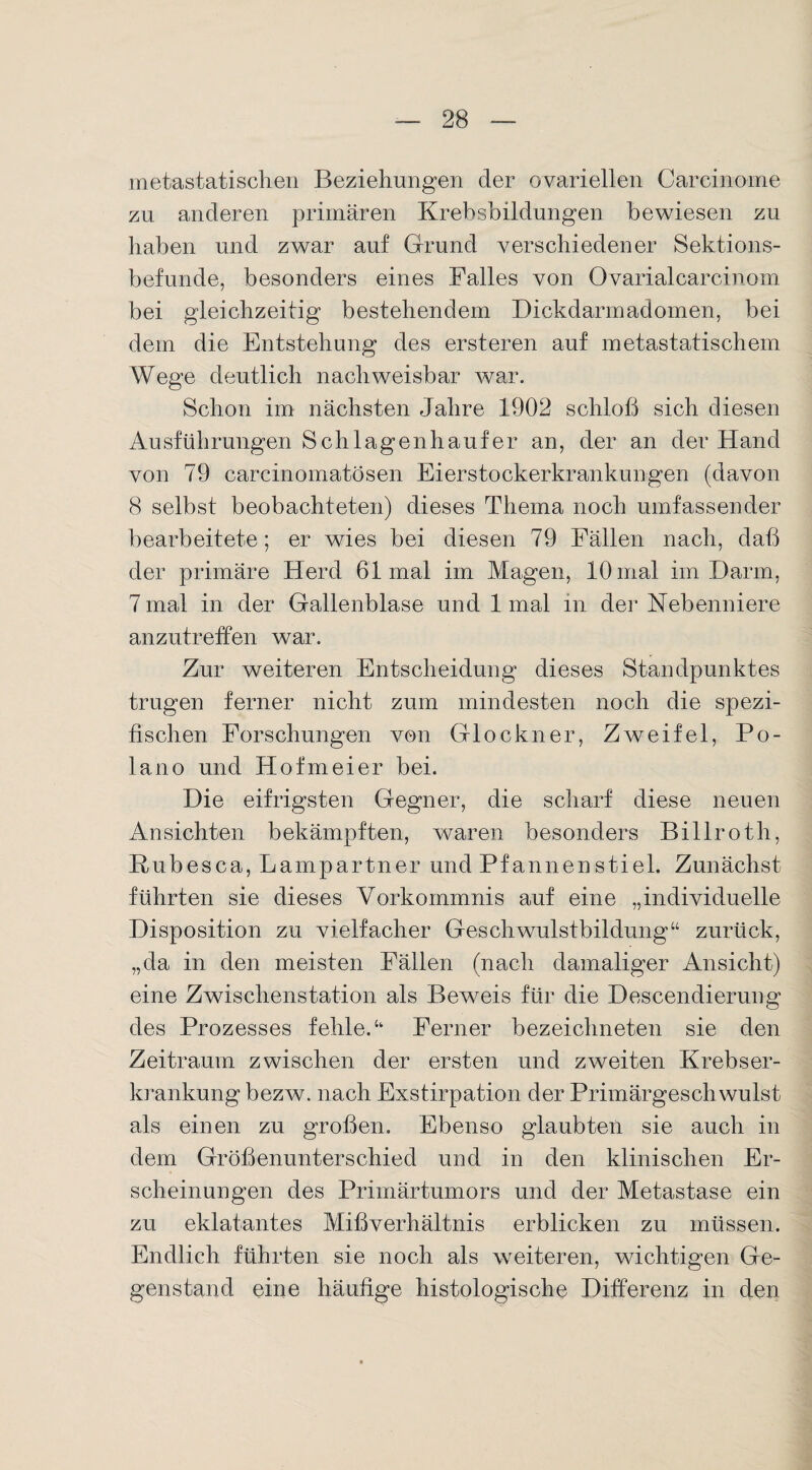 metastatischen Beziehungen der ovariellen Carcinome zn anderen primären Krebsbildungen bewiesen zu haben und zwar auf Grund verschiedener Sektions¬ befunde, besonders eines Falles von Ovarialcarcinom bei gleichzeitig bestehendem Dickdarmadomen, bei dem die Entstehung des ersteren auf metastatischem Wege deutlich nachweisbar war. Schon im nächsten Jahre 1902 schloß sich diesen Ausführungen Schlagenhaufer an, der an der Hand von 79 carcinomatösen Eierstockerkrankungen (davon 8 selbst beobachteten) dieses Thema noch umfassender bearbeitete; er wies bei diesen 79 Fällen nach, daß der primäre Herd 61 mal im Magen, 10 mal im Darm, 7 mal in der Gallenblase und 1 mal in der Nebenniere anzutreffen war. Zur weiteren Entscheidung dieses Standpunktes trugen ferner nicht zum mindesten noch die spezi¬ fischen Forschungen von Glöckner, Zweifel, Po- lano und Hofmeier bei. Die eifrigsten Gegner, die scharf diese neuen Ansichten bekämpften, waren besonders Billroth, Rubesca, Lampartner und Pfannenstiel. Zunächst führten sie dieses Vorkommnis auf eine „individuelle Disposition zu vielfacher Geschwulstbildung“ zurück, „da in den meisten Fällen (nach damaliger Ansicht) eine Zwischenstation als Beweis für die Descendierung des Prozesses fehle.“ Ferner bezeichneten sie den Zeitraum zwischen der ersten und zweiten Krebser¬ krankung bezw. nach Exstirpation der Primärgeschwulst als einen zu großen. Ebenso glaubten sie auch in dem Größenunterschied und in den klinischen Er¬ scheinungen des Primärtumors und der Metastase ein zu eklatantes Mißverhältnis erblicken zu müssen. Endlich führten sie noch als weiteren, wichtigen Ge¬ genstand eine häufige histologische Differenz in den