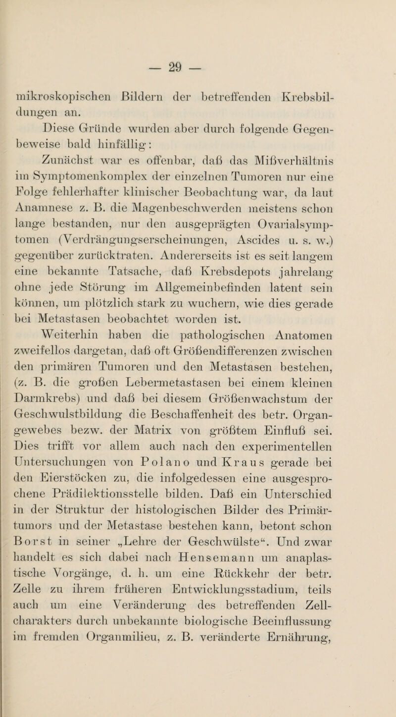 mikroskopischen Bildern der betreffenden Krebsbil¬ dungen an. Diese Gründe wurden aber durch folgende Gegen¬ beweise bald hinfällig: Zunächst war es offenbar, daß das Mißverhältnis im Symptomenkomplex der einzelnen Tumoren nur eine Folge fehlerhafter klinischer Beobachtung war, da laut Anamnese z. B. die Magenbeschwerden meistens schon lange bestanden, nur den ausgeprägten Ovarialsymp- tomen (Verdrängungserscheinungen, Ascides u. s. w.) gegenüber zurück traten. Andererseits ist es seit langem eine bekannte Tatsache, daß Krebsdepots jahrelang ohne jede Störung im Allgemeinbefinden latent sein können, um plötzlich stark zu wuchern, wie dies gerade bei Metastasen beobachtet worden ist. Weiterhin haben die pathologischen Anatomen zweifellos dargetan, daß oft Größendifferenzen zwischen den primären Tumoren und den Metastasen bestehen, (z. B. die großen Lebermetastasen bei einem kleinen Darmkrebs) und daß bei diesem Größenwachstum der Geschwulstbildung die Beschaffenheit des betr. Organ¬ gewebes bezw. der Matrix von größtem Einfluß sei. Dies trifft vor allem auch nach den experimentellen Untersuchungen von Polano und Kraus gerade bei den Eierstöcken zu, die infolgedessen eine ausgespro¬ chene Prädilektionsstelle bilden. Daß ein Unterschied in der Struktur der histologischen Bilder des Primär¬ tumors und der Metastase bestehen kann, betont schon Borst in seiner „Lehre der Geschwülste“. Und zwar handelt es sich dabei nach Hensemann um anaplas- tische Vorgänge, d. h. um eine Rückkehr der betr. Zelle zu ihrem früheren Entwicklungsstadium, teils auch um eine Veränderung des betreffenden Zell¬ charakters durch unbekannte biologische Beeinflussung im fremden Organmilieu, z. B. veränderte Ernährung,