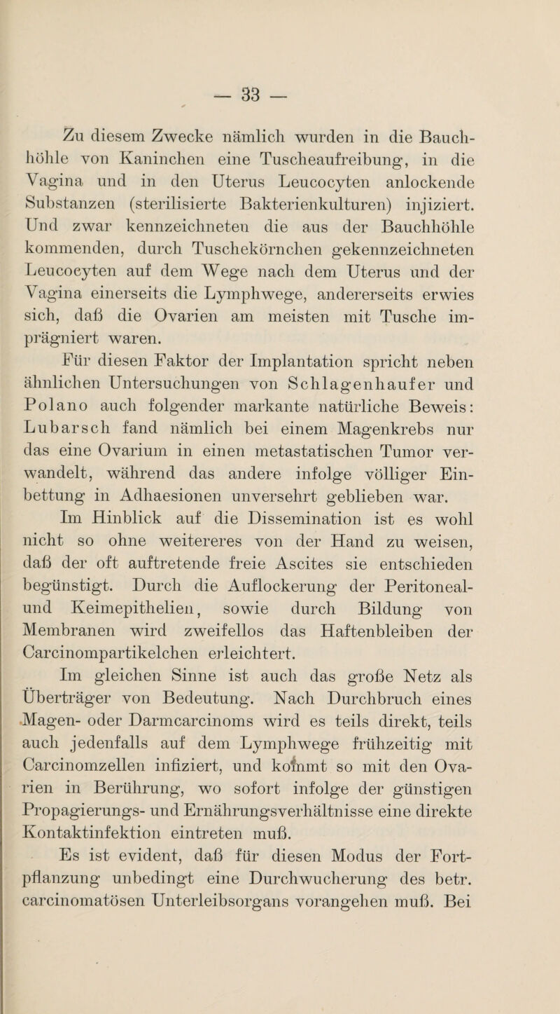 Zu diesem Zwecke nämlich wurden in die Bauch¬ höhle von Kaninchen eine Tuscheaufreibung, in die Vagina und in den Uterus Leucocyfcen anlockende Substanzen (sterilisierte Bakterienkulturen) injiziert. Und zwar kennzeichneten die aus der Bauchhöhle kommenden, durch Tuschekörnchen gekennzeichneten Leucoeyten auf dem Wege nach dem Uterus und der Vagina einerseits die Lymphwege, andererseits erwies sich, daß die Ovarien am meisten mit Tusche im¬ prägniert waren. Für diesen Faktor der Implantation spricht neben ähnlichen Untersuchungen von Schlagenhaufer und Pol an o auch folgender markante natürliche Beweis: Lu bar sch fand nämlich bei einem Magenkrebs nur das eine Ovarium in einen metastatischen Tumor ver¬ wandelt, während das andere infolge völliger Ein¬ bettung in Adhaesionen unversehrt geblieben war. Im Hinblick auf die Dissemination ist es wohl nicht so ohne weitereres von der Hand zu weisen, daß der oft auf tretende freie Ascites sie entschieden begünstigt. Durch die Auflockerung der Peritoneal- und Keimepithelien, sowie durch Bildung von Membranen wird zweifellos das Haftenbleiben der Carcinompartikelchen erleichtert. Im gleichen Sinne ist auch das große Netz als Überträger von Bedeutung. Nach Durchbruch eines Magen- oder Darmcarcinoms wird es teils direkt, teils auch jedenfalls auf dem Lymphwege frühzeitig mit Carcinomzellen infiziert, und kofnmt so mit den Ova¬ rien in Berührung, wo sofort infolge der günstigen Propagierungs- und Ernährungsverhältnisse eine direkte Kontaktinfektion eintreten muß. Es ist evident, daß für diesen Modus der Fort¬ pflanzung unbedingt eine Durch Wucherung des betr. carcinomatösen Unterleibsorgans vorangehen muß. Bei