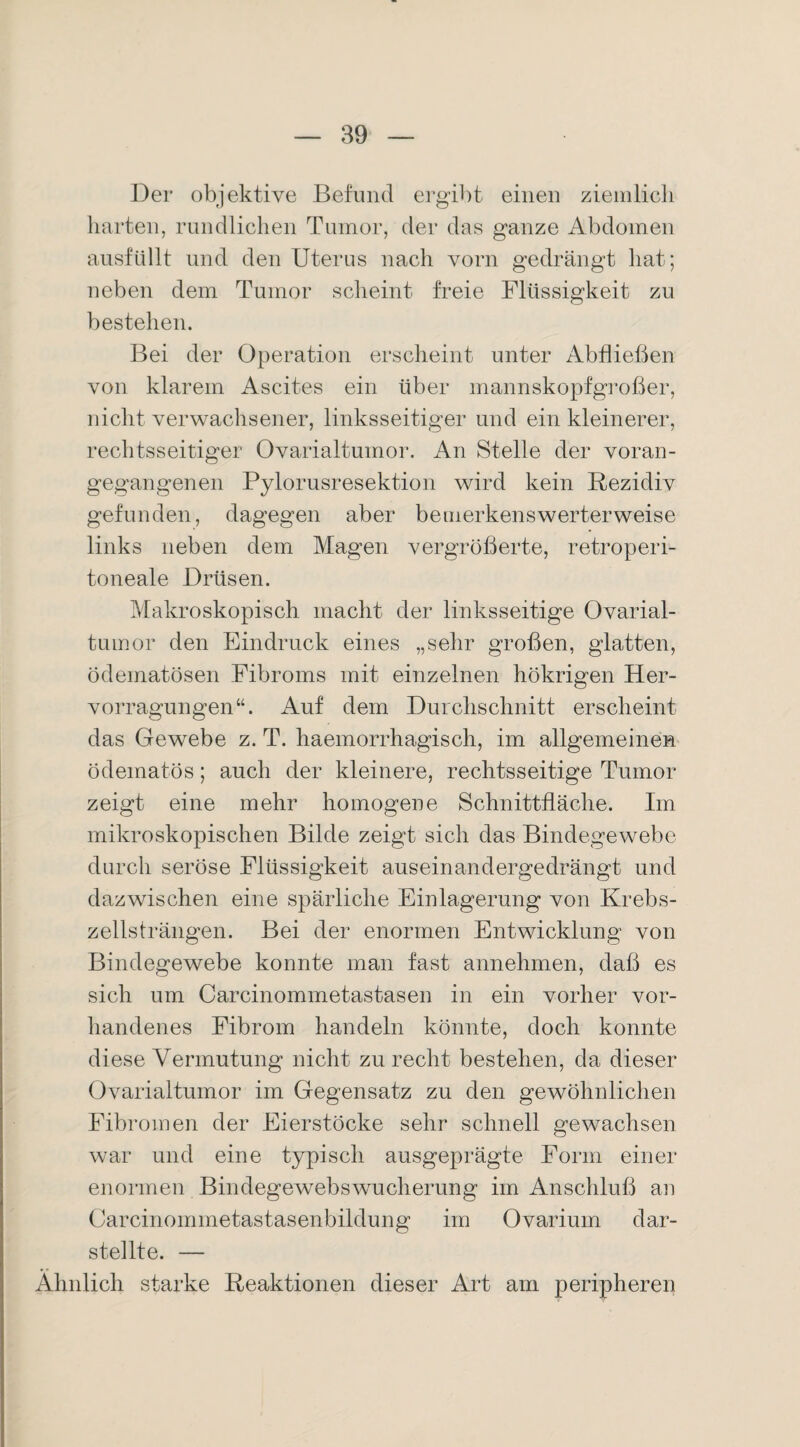 Der objektive Befund ergibt einen ziemlich harten, rundlichen Tumor, der das ganze Abdomen ausfüllt und den Uterus nach vorn gedrängt hat; neben dem Tumor scheint freie Flüssigkeit zu bestehen. Bei der Operation erscheint unter Abfließen von klarem Ascites ein über mannskopfgroßer, nicht verwachsener, linksseitiger und ein kleinerer, rechtsseitiger Ovarialtumor. An Stelle der voran¬ gegangenen Pylorusresektion wird kein Rezidiv gefunden, dagegen aber bemerkenswerterweise links neben dem Magen vergrößerte, retroperi- toneale Drüsen. Makroskopisch macht der linksseitige Ovarial¬ tumor den Eindruck eines „sehr großen, glatten, ödematösen Fibroms mit einzelnen hökrigen Her- vorragungen“. Auf dem Durchschnitt erscheint das Gewebe z. T. haemorrhagisch, im allgemeinen ödematös; auch der kleinere, rechtsseitige Tumor zeigt eine mehr homogene Schnittfläche. Im mikroskopischen Bilde zeigt sich das Bindegewebe durch seröse Flüssigkeit auseinandergedrängt und dazwischen eine spärliche Einlagerung von Krebs¬ zellsträngen. Bei der enormen Entwicklung von Bindegewebe konnte man fast annehmen, daß es sich um Carcinommetastasen in ein vorher vor¬ handenes Fibrom handeln könnte, doch konnte diese Vermutung nicht zurecht bestehen, da dieser Ovarialtumor im Gegensatz zu den gewöhnlichen Fibromen der Eierstöcke sehr schnell gewachsen war und eine typisch ausgeprägte Form einer enormen Bindegewebswucherung im Anschluß an Carcinommetastasenbildung im Ovarium dar¬ stellte. — Ähnlich starke Reaktionen dieser Art am peripheren