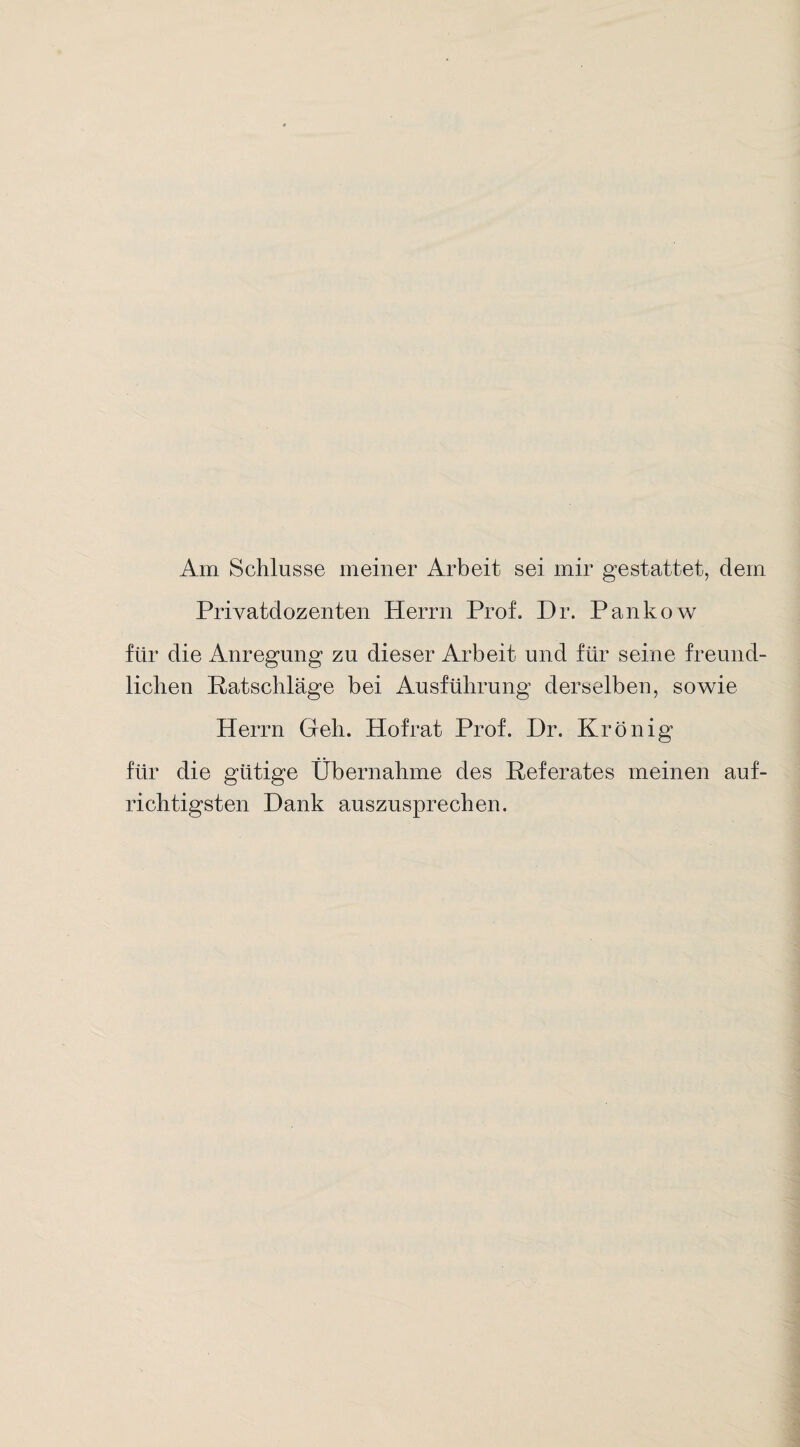 Am Schlüsse meiner Arbeit sei mir gestattet, dem Privatdozenten Herrn Prof. Dr. Pankow für die Anregung zu dieser Arbeit und für seine freund¬ lichen Ratschläge bei Ausführung derselben, sowie Herrn Geh. Hofrat Prof. Dr. KrÖnig für die gütige Übernahme des Referates meinen auf¬ richtigsten Dank auszusprechen.