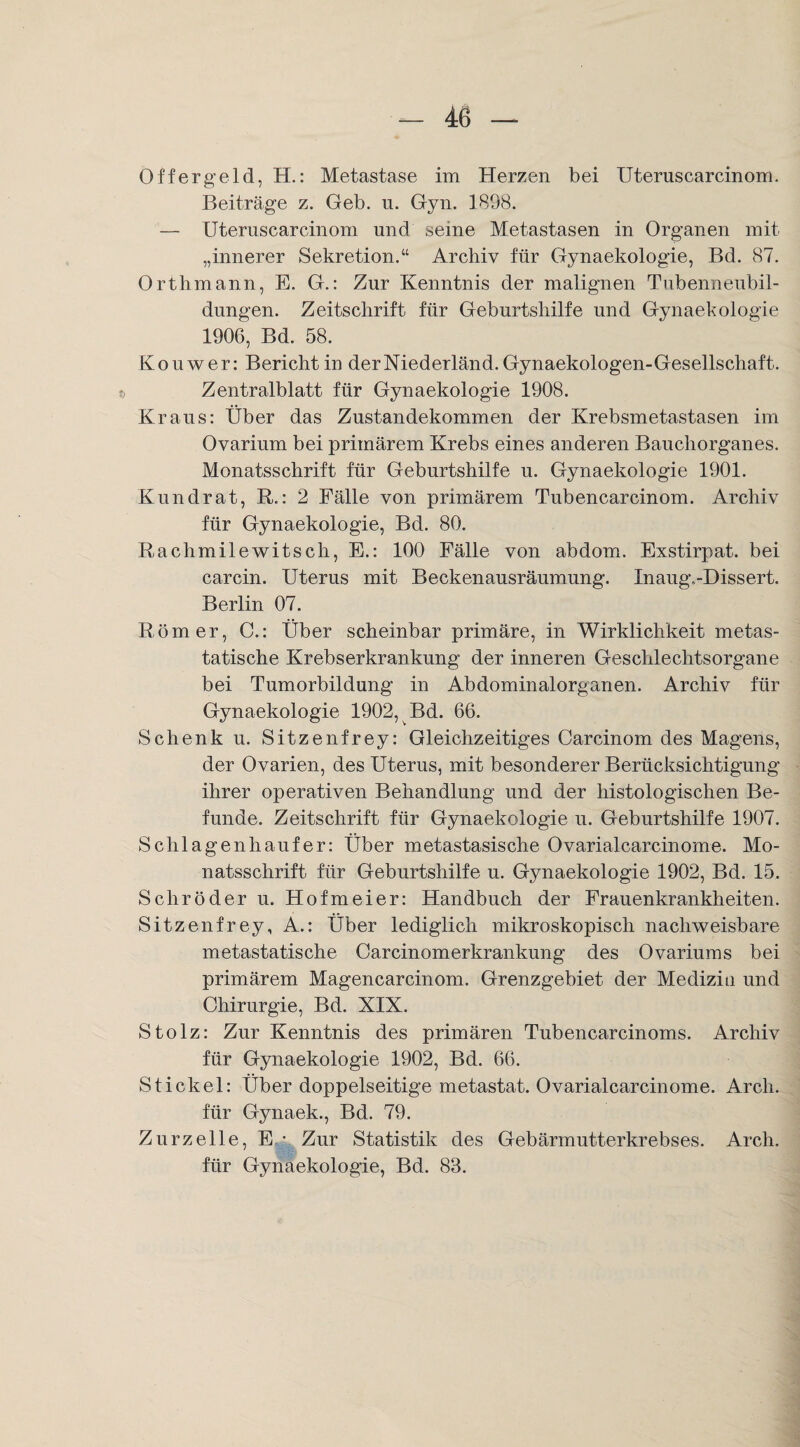 Offergeld, H.: Metastase im Herzen bei Uteruscarcinom. Beiträge z. Geb. n. Gyn. 1898. — Uteruscarcinom und seine Metastasen in Organen mit „innerer Sekretion.“ Archiv für Gynaekologie, Bd. 87. Orthmann, E. G.: Zur Kenntnis der malignen Tubenneubil¬ dungen. Zeitschrift für Geburtshilfe und Gynaekologie 1906, Bd. 58. Ko uw er: Bericht in derNiederländ. Gynaekologen-Gesellschaft. Zentralblatt für Gynaekologie 1908. Kraus: Über das Zustandekommen der Krebsmetastasen im Ovarium bei primärem Krebs eines anderen Bauchorganes. Monatsschrift für Geburtshilfe u. Gynaekologie 1901. Kundrat, R.: 2 Fälle von primärem Tubencarcinom. Archiv für Gynaekologie, Bd. 80. Rachmilewitsch, E.: 100 Fälle von abdom. Exstirpat. bei carcin. Uterus mit Beckenausräumung. InaugvDissert. Berlin 07. Römer, C.: Über scheinbar primäre, in Wirklichkeit metas¬ tatische Krebserkrankung der inneren Geschlechtsorgane bei Tumorbildung in Abdominalorganen. Archiv für Gynaekologie 1902, Bd. 66. Schenk u. Sitzenfrey: Gleichzeitiges Carcinom des Magens, der Ovarien, des Uterus, mit besonderer Berücksichtigung ihrer operativen Behandlung und der histologischen Be¬ funde. Zeitschrift für Gynaekologie u. Geburtshilfe 1907. Sch lagen h au fer: Über metastasische Ovarialcarcinome. Mo¬ natsschrift für Geburtshilfe u. Gynaekologie 1902, Bd. 15. Schröder u. Hofmeier: Handbuch der Frauenkrankheiten. Sitzenfrey, A.: Über lediglich mikroskopisch nachweisbare metastatische Carcinomerkrankung des Ovariums bei primärem Magencarcinom. Grenzgebiet der Medizin und Chirurgie, Bd. XIX. Stolz: Zur Kenntnis des primären Tubencarcinoms. Archiv für Gynaekologie 1902, Bd. 66. Stickel: Über doppelseitige metastat. Ovarialcarcinome. Arch. für Gynaek., Bd. 79. Zurzelle, E • Zur Statistik des Gebärmutterkrebses. Arch. für Gynaekologie, Bd. 83.