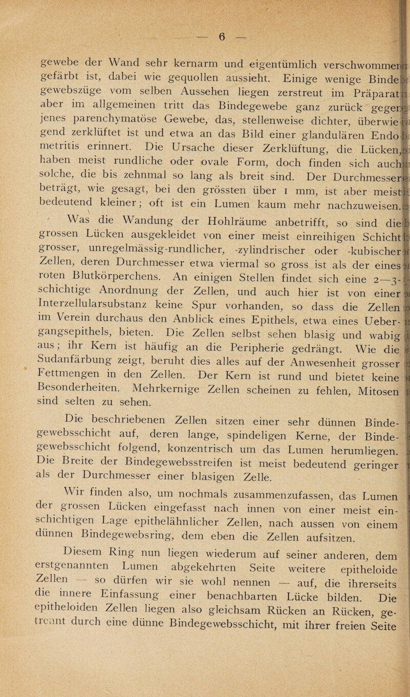 gewebe dei Wand sehr kernarm und eigentümlich verschwommene gefärbt ist, dabei wie gequollen aussieht. Einige wenige Binde.L gewebszüge vom selben Aussehen liegen zerstreut im Präparatji nbei im allgemeinen tritt das Bindegewebe ganz zurück gegerjg jenes parenchymatöse Gewebe, das, stellenweise dichter, überwieiv gend zerklüftet ist und etwa an das Bild einer glandulären Endo b metritis erinnert. Die Ursache dieser Zerklüftung, die Lücken,o haben meist rundliche oder ovale Form, doch finden sich auchk solche, die bis zehnmal so lang als breit sind. Der Durchmesser]?, beträgt, wie gesagt, bei den grössten über i mm, ist aber meiste bedeutend kleiner; oft ist ein Lumen kaum mehr nachzuweisen.;s Was die Wandung der Hohlräume anbetrifft, so sind diel: grossen Lücken ausgekleidet von einer meist einreihigen Schicht!: grosser, unregelmässig-rundlicher, -zylindrischer oder -kubischer >i Zellen, deren Durchmesser etwa viermal so gross ist als der eines ij roten Blutkörperchens. An einigen Stellen findet sich eine 2 3- - schichtige Anordnung der Zellen, und auch hier ist von einer Interzellularsubstanz keine Spur vorhanden, so dass die Zellen 5 im Verein durchaus den Anblick eines Epithels, etwa eines Ueber- 1 gangsepithels, bieten. Die Zellen selbst sehen blasig und wabig i aus; ihr Kern ist häufig an die Peripherie gedrängt. Wie die 1 Sudanfärbung zeigt, beruht dies alles auf der Anwesenheit grosser !s Fettmengen in den Zellen. Der Kern ist rund und bietet keine | Besonderheiten. Mehrkernige Zellen scheinen zu fehlen, Mitosen I sind selten zu sehen. Die beschriebenen Zellen sitzen einer sehr dünnen Binde- I gewebsschicht auf, deren lange, spindeligen Kerne, der Binde- I; gewebsschicht folgend, konzentrisch um das Lumen herumliegen. :j Die Breite der Bindege websstreifen ist meist bedeutend geringer ' als der Durchmesser einer blasigen Zelle. Wir finden also, um nochmals zusammenzufassen, das Lumen der grossen Lücken eingefasst nach innen von einer meist ein¬ schichtigen Lage epithelähnlicher Zellen, nach aussen von einem dünnen Bindegewebs ring, dem eben die Zellen aufsitzen. Diesem Ring nun liegen wiederum auf seiner anderen, dem erstgenannten Lumen abgekehrten Seite weitere epitheloide Zellen — so dürfen wir sie wohl nennen — auf, die ihrerseits die innere Einfassung einer benachbarten Lücke bilden. Die epitheloiden Zellen liegen also gleichsam Rücken an Rücken, ge¬ trennt durch eine dünne Bindege websschicht, mit ihrer freien Seite