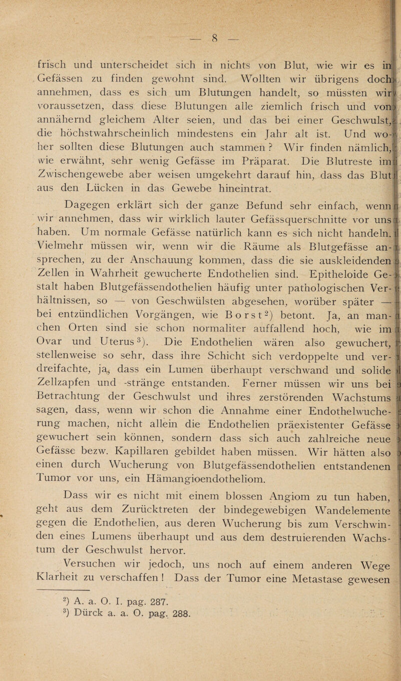 frisch und unterscheidet sich in nichts von Blut, wie wir es in Gefässen zu finden gewohnt sind. Wollten wir übrigens doch: annehmen, dass es sich um Blutungen handelt, so müssten wirv voraussetzen, dass diese Blutungen alle ziemlich frisch und vorn annähernd gleichem Alter seien, und das bei einer Geschwulst,;; die höchstwahrscheinlich mindestens ein Jahr alt ist. Und wo¬ her sollten diese Blutungen auch stammen ? Wir finden nämlich,;: wie erwähnt, sehr wenig Gefässe im Präparat. Die Blutreste imji Zwischengewebe aber weisen umgekehrt darauf hin, dass das Blut)] aus den Lücken in das Gewebe hineintrat. m Dagegen erklärt sich der ganze Befund sehr einfach, wenn n wir annehmen, dass wir wirklich lauter Gefässquerschnitte vor uns ir haben. Um normale Gefässe natürlich kann es sich nicht handeln, fl Vielmehr müssen wir, wenn wir die Räume als Blutgefässe an- x sprechen, zu der Anschauung kommen, dass die sie auskleidenden h Zellen in Wahrheit gewucherte Endothelien sind. Epitheloide Ge-> stalt haben Blutgefässendothelien häufig unter pathologischen Ver-1 hältnissen, so — von Geschwülsten abgesehen, worüber später — } bei entzündlichen Vorgängen, wie Borst2) betont. Ja, an man-| chen Orten sind sie schon normaliter auffallend hoch, wie im x Ovar und Uterus3). Die Endothelien wären also gewuchert, h stellenweise so sehr, dass ihre Schicht sich verdoppelte und ver- f dreifachte, ja, dass ein Lumen überhaupt verschwand und solide »1 Zellzapfen und -stränge entstanden. Ferner müssen wir uns bei h Betrachtung der Geschwulst und ihres zerstörenden Wachstums :i sagen, dass, wenn wir schon die Annahme einer Endothelwuche- i rung machen, nicht allein die Endothelien präexistenter Gefässe | gewuchert sein können, sondern dass sich auch zahlreiche neue } Gefässe bezw. Kapillaren gebildet haben müssen. Wir hätten also | einen durch Wucherung von Blutgefässendothelien entstandenen Tumor vor uns, ein Hämangioendotheliom. Dass wir es nicht mit einem blossen Angiom zu tun haben, [ geht aus dem Zurücktreten der bindegewebigen Wandelemente gegen die Endothelien, aus deren Wucherung bis zum Verschwin¬ den eines Lumens überhaupt und aus dem destruierenden Wachs¬ tum der Geschwulst hervor. Versuchen wir jedoch, uns noch auf einem anderen Wege Klarheit zu verschaffen ! Dass der Tumor eine Metastase gewesen 2) A. a. O. I. pag. 287. 3) Dürck a. a. O. pag. 288.