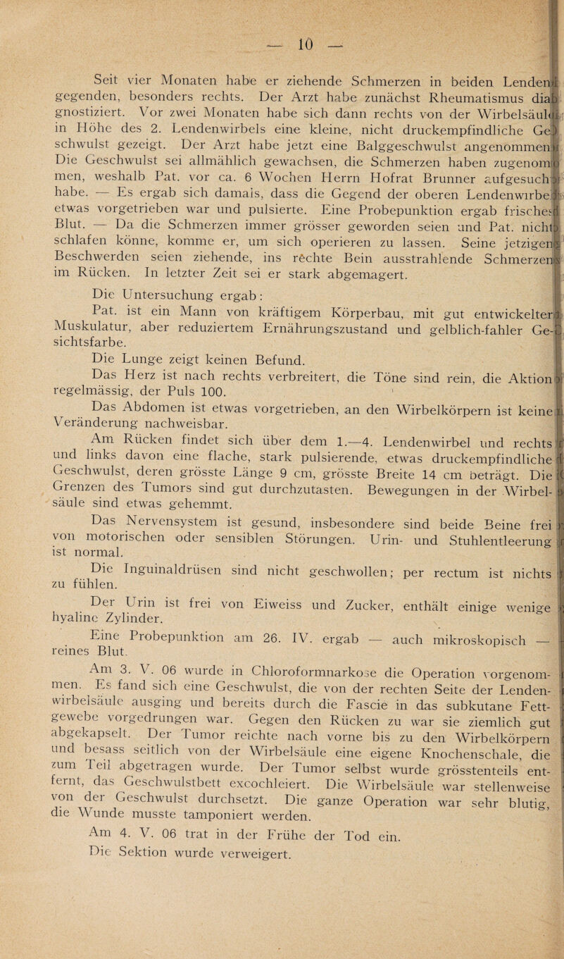 ■■ ■ ■ • • Seit vier Monaten habe er ziehende Schmerzen in beiden Lendend gegenden, besonders rechts. Der Arzt habe zunächst Rheumatismus diah gnostiziert. Vor zwei Monaten habe sich dann rechts von der Wirbelsäule in Höhe des 2. Lendenwirbels eine kleine, nicht druckempfindliche Geh schwulst gezeigt. Der Arzt habe jetzt eine Balggeschwulst angenommen i Die Geschwulst sei allmählich gewachsen, die Schmerzen haben zugenomo men, weshalb Pat. vor ca. 6 Wochen LIerrn Hof rat Brunner aufgesuchar habe. Es ergab sich damals, dass die Gegend der oberen Lendenwirbel' etwas vorgetrieben war und pulsierte. Eine Probepunktion ergab frischesI Blut. — Da die Schmerzen immer grösser geworden seien und Pat. nicht j schlafen könne, komme er, um sich operieren zu lassen. Seine jetzigen £ Beschwerden seien ziehende, ins rechte Bein ausstrahlende Schmerzen^ im Rücken. In letzter Zeit sei er stark abgemagert. Die Untersuchung ergab: Pat. ist ein Mann von kräftigem Körperbau, mit gut entwickelter J Muskulatur, aber reduziertem Ernährungszustand und gelblich-fahler Ge-o sichtsfarbe. Die Lunge zeigt keinen Befund. Das Herz ist nach rechts verbreitert, die Töne sind rein, die Aktion regelmässig, der Puls 100. Das Abdomen ist etwas vorgetrieben, an den Wirbelkörpern ist keine Veränderung nachweisbar. Am Rücken findet sich über dem 1.—4. Lendenwirbel und rechts und links davon eine flache, stark pulsierende, etwas druckempfindliche Geschwulst, deren grösste Länge 9 cm, grösste Breite 14 cm beträgt. Die Grenzen des Tumors sind gut durchzutasten. Bewegungen in der Wirbel¬ säule sind etwas gehemmt. Das Nervensystem ist gesund, insbesondere sind beide Beine frei von motorischen oder sensiblen Störungen. Urin- und Stuhlentleerung ist normal. Die Inguinaldrüsen sind nicht geschwollen; per rectum ist nichts: zu fühlen. Dei Ui in ist frei von Eiweiss und Zucker, enthält einige wenige hyaline Zylinder. Eine Probepunktion am 26. IV. ergab — auch mikroskopisch — reines Blut. Am 3. V. 06 wurde in Chloroformnarkose die Operation vorgenom¬ men. ^ Es fand sich eine Geschwulst, die von der rechten Seite der Lenden- wirbelsäule ausging und bereits durch die Fascie in das subkutane Fett¬ gewebe voi gedrungen war. Gegen den Rücken zu war sie ziemlich gut abgekapselt. Der Tumor reichte nach vorne bis zu den Wirbelkörpern und besass seitlich von der Wirbelsäule eine eigene Knochenschale, die zum I eii abgetragen wurde. Der I umor selbst wurde grösstenteils ent¬ fernt, das Geschwulstbett excochleiert. Die Wirbelsäule war stellenweise J von der Geschwulst durchsetzt. Die ganze Operation war sehr blutig, die Wunde musste tamponiert werden. Am 4. V. 06 trat in der Frühe der Tod ein. Die Sektion wurde verweigert.