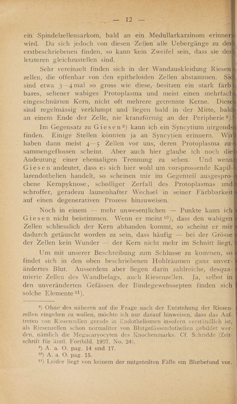 ein Spindelzellensarkom, bald an ein Medullarkarzinom erinner i wird. Da sich jedoch von diesen Zellen alle Uebergänge zu derb erstbeschriebenen finden, so kann kein Zweifel sein, dass sie derjb letzteren gleichzustellen sind. Sehr vereinzelt finden sich in der Wandauskleidung Riesen zellen, die offenbar von den epitbeloiden Zellen abstammen. Sk| sind etwa 3—4 mal so gross wie diese, besitzen ein stark färb bares, seltener wabiges Protoplasma und meist einen mehrfach r eingeschnürten Kern, nicht oft mehrere getrennte Kerne. Diesc. ? sind regelmässig verklumpt und liegen bald in der Mitte, bald an einem Ende der Zelle, nie kranzförmig an der Peripherie8). Im Gegensatz zu Giesen9) kann ich ein Syncytium nirgends»! finden. Einige Stellen könnten ja an Syncytien erinnern. Wir’/ haben dann meist 4—5 Zellen vor uns, deren Protoplasma zu - s sammengeflossen scheint. Aber auch hier glaube ich noch dieb Andeutung einer ehemaligen Trennung zu sehen. Und wenn r Giesen andeutet, dass es sich hier wohl um vorsprossende Kapil- c larendothelien handelt, so scheinen mir im Gegenteil ausgespro- i chene Kernpyknose, scholliger Zerfall des Protoplasmas und! schroffer, geradezu launenhafter Wechsel in seiner Färbbarkeit 3 auf einen de generativen Prozess hinzuweisen. Noch in einem — mehr unwesentlichen — Punkte kann ich Giesen nicht beistimmen. Wenn er meint10), dass den wabigen Zellen schliesslich der Kern abhanden kommt, so scheint er mir dadurch getäuscht worden zu sein, dass häufig — bei der Grösse der Zellen kein Wunder — der Kern nicht mehr im Schnitt liegt. I Um mit unserer Beschreibung zum Schlüsse zu kommen, so > findet sich in den oben beschriebenen Hohlräumen ganz unver- ändertes Blut. Ausserdem aber liegen darin zahlreiche, desqua- mierte Zellen des Wandbelags, auch Riesenzellen. Ja, selbst in den unveränderten Gefässen der Bindegewebssepten finden sich solche Elemente11). 8) Ohne des näheren auf die Frage nach der Entstehung der Riesen¬ zellen eingehen zu wollen, möchte ich nur darauf hinweisen, dass das Auf¬ treten von Riesenzellen gerade in Endotheliomen insofern verständlich ist, als Riesenzellen schon normaliter von Blutgefässendotnelien gebildet wer¬ den, nämlich die Megacaryocyten des Knochenmarks. Cf. Schridde (Zeit¬ schrift für ärztl. Fortbild. 1907, No. 24). 9) A. a. O. pag. 14 und 17. 10) A. a. O. pag. 15. 1J) Leider liegt von keinem der mitgeteilten Fälle ein Blutbefund vor.