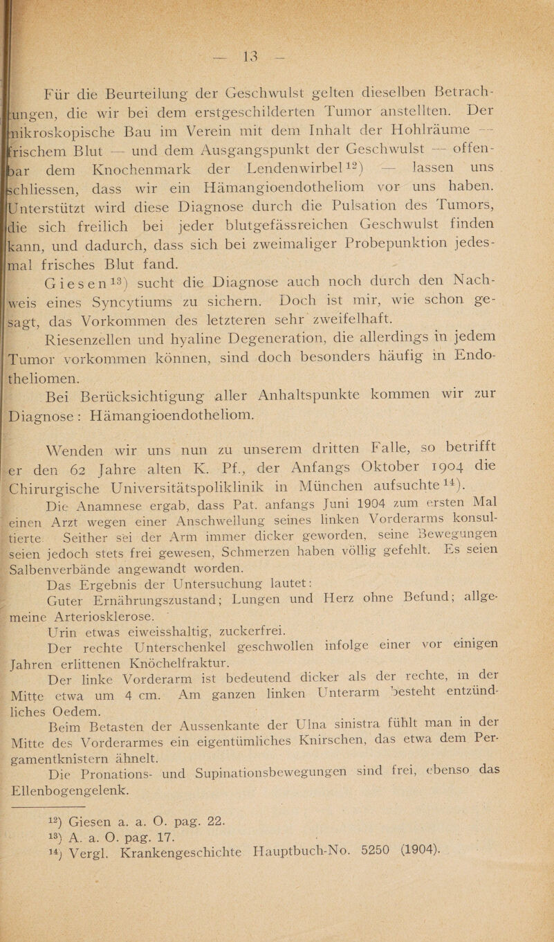 Für die Beurteilung der Geschwulst gelten dieselben Betrach¬ tungen, die wir bei dem erstgeschilderten Tumor anstellten. Der mikroskopische Bau im Verein mit dem Inhalt der Hohlräume frischem Blut — und dem Ausgangspunkt der Geschwulst — offen¬ bar dem Knochenmark der Lendenwirbel12) — lassen uns schliessen, dass wir ein Hämangioendotheliom vor uns haben. JUnterstützt wird diese Diagnose durch die Pulsation des Tumors, die sich freilich bei jeder blutgefässreichen Geschwulst finden kann, und dadurch, dass sich bei zweimaliger Probepunktion jedes¬ mal frisches Blut fand. Giesen13) sucht die Diagnose auch noch durch den Nach¬ weis eines Syncytiums zu sichern. Doch ist mir, wie schon ge¬ sagt, das Vorkommen des letzteren sehr zweifelhaft. Riesenzellen und hyaline Degeneration, die allerdings in jedem Tumor Vorkommen können, sind doch besonders häufig in Lndo- theliomen. Bei Berücksichtigung aller Anhaltspunkte kommen wir zur Diagnose : Hämangioendotheliom. Wenden wir uns nun zu unserem dritten Falle, so betrifft er den 62 Jahre alten K. Pf., der Anfangs Oktober 1904 die Chirurgische Universitätspoliklinik in München aufsuchte11). Die Anamnese ergab, dass Pat. anfangs Juni 1904 zum ersten Mal einen Arzt wegen einer Anschwellung seines linken Vorderarms konsul¬ tierte. Seither sei der Arm immer dicker geworden, seine Bewegungen seien jedoch stets frei gewesen, Schmerzen haben völlig gefehlt. Ls seien Salbenverbände angewandt worden. Das Ergebnis der Untersuchung lautet: Guter Ernährungszustand; Lungen und Herz ohne Befund; allge¬ meine Arteriosklerose. Urin etwas eiweisshaltig, zuckerfrei. Der rechte Unterschenkel geschwollen infolge einer vor einigen Jahren erlittenen Knöchelfraktur. Der linke Vorderarm ist bedeutend dicker als der rechte, m der Mitte etwa um 4 cm. Am ganzen linken Unterarm uesteht entzünd¬ liches Oedem. Beim. Betasten der Aussenkante der Ulna sinistra fühlt man in der Mitte des Vorderarmes ein eigentümliches Knirschen, das etwa dem Per¬ gamentknistern ähnelt. Die Pronations- und Supinationsbewegungen sind frei, ebenso das Ellenbogengelenk. 12) Giesen a. a. O. pag. 22. 13) A. a. O. pag. 17. 14j Vergl. Krankengeschichte Hauptbuch-No. 5250 (1904).