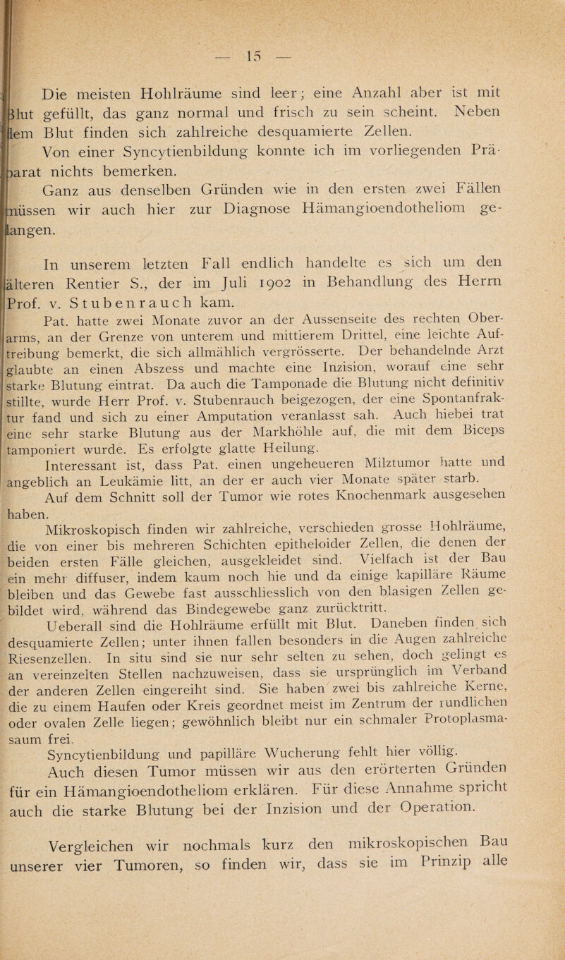 Die meisten Hohlräume sind leer; eine Anzahl aber ist mit Mut gefüllt, das ganz normal und frisch zu sein scheint. Neben lern Blut finden sich zahlreiche desquamierte Zellen. Von einer Syncytienbildung konnte ich im vorliegenden Prä¬ parat nichts bemerken. Ganz aus denselben Gründen wie in den ersten zwei Fällen jmüssen wir auch hier zur Diagnose Hämangioendotheliom ge¬ gangen. In unserem letzten Fall endlich handelte es sich um den (älteren Rentier S., der im Juli 1902 in Behandlung des Herrn Prof. v. Stuben rauch kam. Pat. hatte zwei Monate zuvor an der Aussenseite des rechten Ober¬ arms, an der Grenze von unterem und mittlerem Drittel, eine leichte Auf¬ treibung bemerkt, die sich allmählich vergrösserte. Der behandelnde Arzt glaubte an einen Abszess und machte eine Inzision, worauf eine sehr starke Blutung eintrat. Da auch die Tamponade die Blutung nicht definitiv stillte, wurde Herr Prof. v. Stubenrauch beigezogen, der eine Spontanfrak¬ tur fand und sich zu einer Amputation veranlasst sah. Auch hiebei trat eine sehr starke Blutung aus der Markhöhle auf, die mit dem Biceps tamponiert wurde. Es erfolgte glatte Heilung. Interessant ist, dass Pat. einen ungeheueren Milztumor hatte und angeblich an Leukämie litt, an der er auch vier Monate später starb. Auf dem Schnitt soll der Tumor wie rotes Knochenmark ausgesehen haben. Mikroskopisch finden wir zahlreiche, verschieden grosse Hohlräume, die von einer bis mehreren Schichten epitheloider Zellen, die denen der beiden ersten Fälle gleichen, ausgekleidet sind. Vielfach ist der Bau ein mehr diffuser, indem kaum noch hie und da einige kapilläre Räume bleiben und das Gewebe fast ausschliesslich von den blasigen Zellen ge¬ bildet wird, während das Bindegewebe ganz zurücktritt. Ueberall sind die Hohlräume erfüllt mit Blut. Daneben finden sicn desquamierte Zellen; unter ihnen fallen besonders in die Augen zahlreiche Riesenzellen. In situ sind sie nur sehr selten zu sehen, doch gelingt es an vereinzelten Stellen nachzuweisen, dass sie ursprünglich im Verband der anderen Zellen eingereiht sind. Sie haben zwei bis zahlreiche Kerne, die zu einem Haufen oder Kreis geordnet meist im Zentrum der rundlichen oder ovalen Zelle liegen; gewöhnlich bleibt nur ein schmaler Protoplasma¬ saum frei. Syncytienbildung und papilläre Wucherung fehlt hier völlig. Auch diesen Tumor müssen wir aus den erörterten Gründen für ein Hämangioendotheliom erklären. Für diese Annahme spricht auch die starke Blutung bei der Inzision und der Operation. Vergleichen wir nochmals kurz den mikroskopischen Bau unserer vier Tumoren, so finden wir, dass sie im Prinzip adle