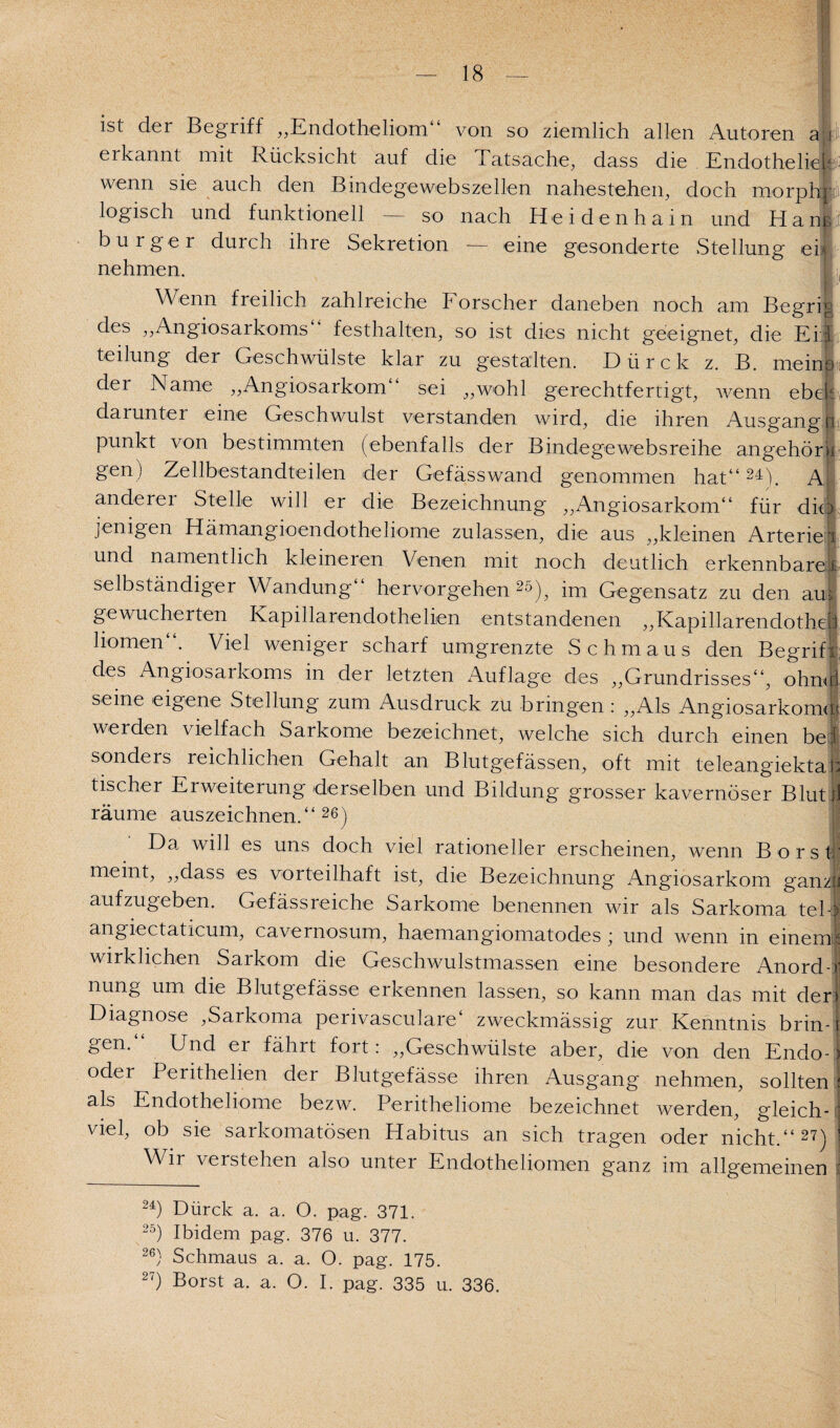 ist der Begriff „Endotheliom von so ziemlich allen Autoren a'i erkannt mit Rücksicht auf die Tatsache, dass die Endotheliek wenn sie auch den Bindegewebszellen nahestehen, doch morphi iogisch und funktionell — so nach Heidenhain und Hane burger durch ihre Sekretion — eine gesonderte Stellung eh nehmen. , Wenn freilich zahlreiche F orscher daneben noch am Begrig des ,,Angiosarkoms Festhalten, so ist dies nicht geeignet, die Eid teilung der Geschwülste klar zu gestalten. Dürck z. B. meine) der Name „Angiosarkom“ sei „wohl gerechtfertigt, wenn ebcje darunter eine Geschwulst verstanden wird, die ihren Ausgangs punkt von bestimmten (ebenfalls der Bindege websreihe angehör ii gen) Zellbestandteilen der Gefässwand genommen hat“24). Al anderer Stelle will er die Bezeichnung „Angiosarkom“ für diel jenigen Hämangioendotheliome zulassen, die aus „kleinen Arterien und namentlich kleineren Venen mit noch deutlich erkennbare! selbständiger Wandung hervorgehen 2ö), im Gegensatz zu den aus gewucherten Kapillarendothelien entstandenen „Kapillarendotheh hörnen“. Viel weniger scharf umgrenzte Schmaus den Begriff des Angiosarkoms in der letzten Auflage des „Grundrisses“, ohniri seine eigene Stellung zum Ausdruck zu bringen : „Als Angiosarkomm werden vielfach Sarkome bezeichnet, welche sich durch einen bei sonders reichlichen Gehalt an Blutgefässen, oft mit teleangiektat: tischer Erweiterung derselben und Bildung grosser kavernöser Blut)] räume auszeichnen.“26) Da will es uns doch viel rationeller erscheinen, wenn Borst, meint, „dass es vorteilhaft ist, die Bezeichnung Angiosarkom ganzjl aufzugeben. Gefässreiche Sarkome benennen wir als Sarkoma tel-5 angiectaticum, cavernosum, haemangiomatodes ; und wenn in einem! wirklichen Sarkom die Geschwulstmassen eine besondere Anord-J nung um die Blutgefässe erkennen lassen, so kann man das mit der! Diagnose ,Sarkoma perivasculare4 zweckmässig zur Kenntnis brin-1 gen. Und ei fährt fort: „Geschwülste aber, die von den Endo-1 oder Perithelien der Blutgefässe ihren Ausgang nehmen, sollten : als Endotheliome bezw. Peritheliome bezeichnet werden, gleich- : viel, ob sie sarkomatösen Habitus an sich tragen oder nicht.“27) ! Wn verstehen also unter Endothehomen ganz im allgemeinen 24) Dürck a. a. O. pag. 371. 25) Ibidem pag. 376 u. 377. 26} Schmaus a. a. O. pag. 175. 27) Borst a. a. O. I. pag. 335 u. 336.