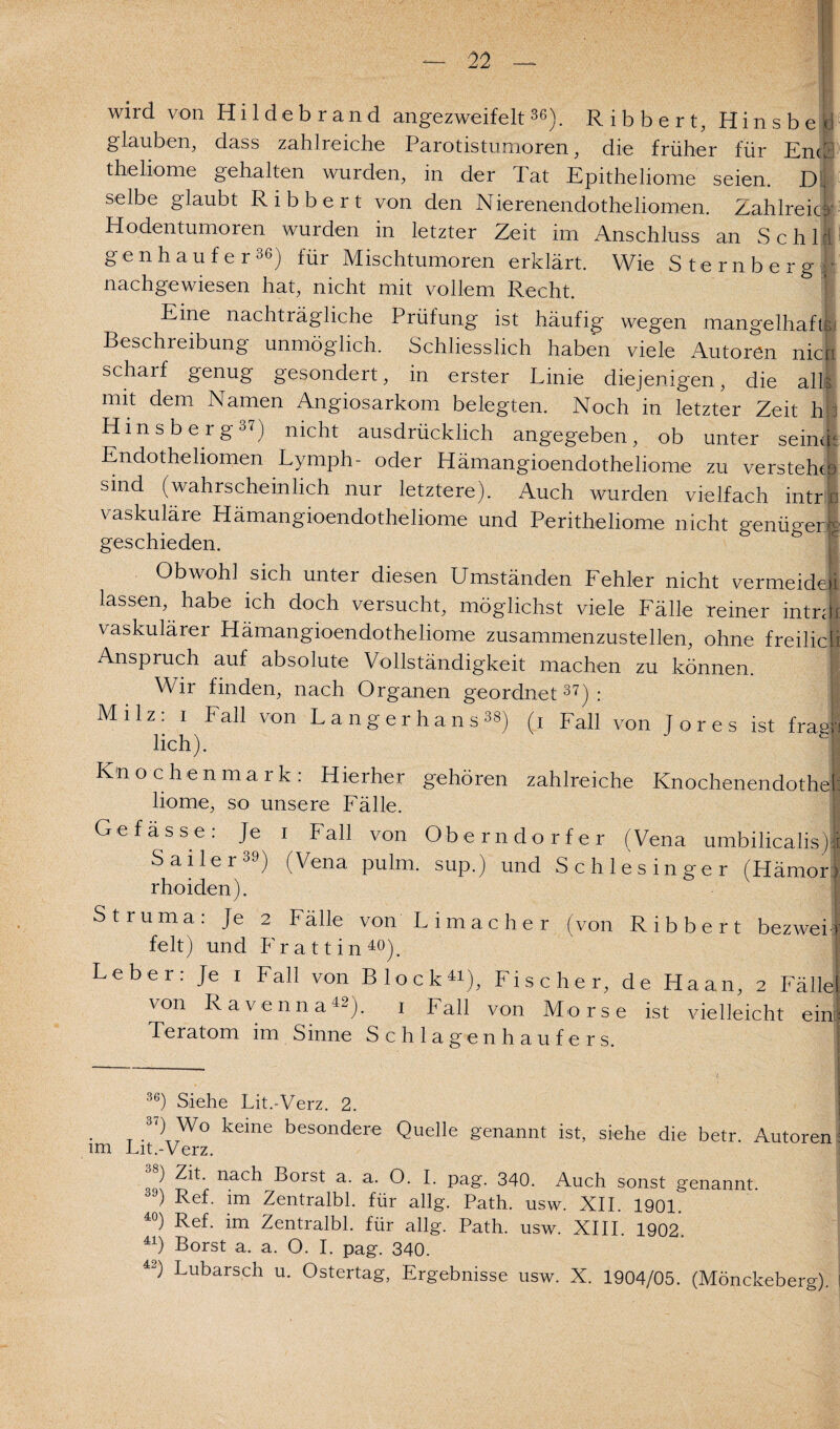 — wird von Hildebrand angezweifelt36). Ribbert, Hinsbe glauben, dass zahlreiche Parotistumoren, die früher für Ente theliome gehalten wurden, in der Tat Epitheliome seien. D selbe glaubt Ribbert von den Nierenendotheliomen. Zahlreich Hodentumoren wurden in letzter Zeit im Anschluss an Sch 1 il gen häuf er 36) für Mischtumoren erklärt. Wie Sternberg • nachgewiesen hat, nicht mit vollem Recht. Eine nachträgliche Prüfung ist häufig wegen mangelhaft:. Beschreibung unmöglich. Schliesslich haben viele Autoren nien scharf genug gesondert, in erster Linie diejenigen, die alh mit dem Namen Angiosarkom belegten. Noch in letzter Zeit h Hinsberg°7) nicht ausdrücklich angegeben, ob unter seine Endotheliomen Lymph- oder Hämangioendotheliome zu versteht sind (wahrscheinlich nur letztere). Auch wurden vielfach intr vaskuläre Hämangioendotheliome und Peritheliome nicht genügen geschieden. Obwohl sich unter diesen Umständen Fehler nicht vermeide lassen, habe ich doch versucht, möglichst viele Fälle reiner intn vaskulärer Hämangioendotheliome zusammenzustellen, ohne freilic Anspruch auf absolute Vollständigkeit machen zu können. Wir finden, nach Organen geordnet37): Milz: i Fall von Langerhans38) (i Fall von Tores ist fräs lieh). c Knochenmark: Hierher gehören zahlreiche Knochenendothc liome, so unsere Fälle. Gefässe: Je i Fall von Oberndorfer (Vena umbilicalis Sailer39) (Vena pulm. sup.) und Schlesinger (Hämoi rhoiden). Struma: Je 2 Fälle von Lima eher (von Ribbert bezwei feit) und P'r a 11 i n 40). Leber: Je i Fall von Block«), Fischer, de Haan, 2 Fäll von Ravenna42). 1 Fall von Morse ist vielleicht eil Teratom im Sinne Schlagenhaufe rs. 36) Siehe Lit.-Verz. 2. . k<hne besondere Quelle genannt ist, siehe die betr. Autorei im Lit.-Verz. ) Zit. nach Borst a. a. O. I. pag. 340. Auch sonst genannt 39) Ref. im Zentralbl. für allg. Path. usw. XII. 1901. 40) Ref. im Zentralbl. für allg. Path. usw. XIII. 1902. 41) Borst a. a. O. I. pag. 340. 42) Bubarsch u. Ostertag, Ergebnisse usw. X. 1904/05. (Mönckeberg)