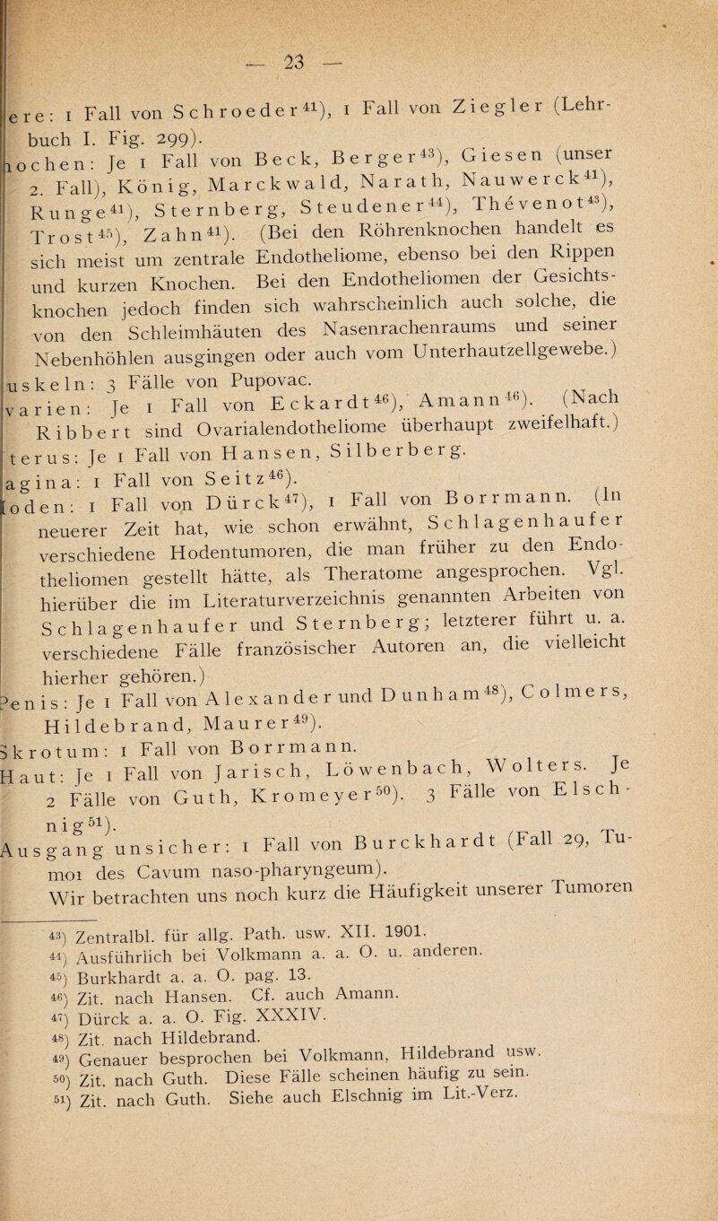 ere: I Fall von S c h r oe de r 41), i Fall von Ziegler (Lehr¬ buch I. Fig. 299). lochen: Je 1 Fall von Beck, Berger«), Giesen (unser 2. Fall), König, Marckwald, Narath, Nauwerck41), ! Runge41), Sternberg, Steudener44), Thevenot43), Trost4S), Zahn41). (Bei den Röhrenknochen handelt es sich meist um zentrale Endotheliome, ebenso bei den Rippen und kurzen Knochen. Bei den Endotheliomen der Gesichts¬ knochen jedoch finden sich wahrscheinlich auch solche, die von den Schleimhäuten des Nasenrachenraums und seiner Nebenhöhlen ausgingen oder auch vom Unterhautzellgewebe.) uskein: 3 Fälle von Pupovac. warben: Je 1 Fall von Eckardt«), Amann«), (Nach Ribbert sind Ovarialendotheliome überhaupt zweifelhaft.) terus: Je 1 Fall von Hansen, Silberberg, agina: 1 Fall von Seitz46). [öden: 1 Fall von Dürck47), 1 Fall von Borrmann. ( n neuerer Zeit hat, wie schon erwähnt, Schlagenhaufer verschiedene Hodentumoren, die man früher zu den Endo- theliomen gestellt hätte, als Theratome angesprochen. Vgl. hierüber die im Literaturverzeichnis genannten Arbeiten von Schlagenhaufer und Sternberg; letzterer führt u. a. verschiedene Fälle französischer Autoren an, die vielleicht hierher gehören. y en is : Je i Fall von Alexander und D un harn48], Colmers, Hildebrand, Maurer49), krotum: i Fall von Borrmann. aut: Je i Fall von Jarisch, Löwenbach, Wolters. Je 2 Fälle von Guth, Kromeyer50). 3 Falle von Elsch- Ausgang unsicher: 1 Fall von Burckhardt (Fall 29, Tu- moi des Cavum naso-pharyngeum). Wir betrachten uns noch kurz die Häufigkeit unserer Tumoren 43) Zentralbl. für allg. Path. usw. XII. 1901. 44) Ausführlich bei Volkmann a. a. O. u. anderen. 45) Burkhardt a. a. O. pag. 13. 46) Zit. nach Hansen. Cf. auch Amann. 47) Dürck a. a. O. Fig. XXXIV. 48) Zit. nach Hildebrand. 49) Genauer besprochen bei Volkmann, Hildebrand usw 50) Zit. nach Guth. Diese Fälle scheinen häufig zu sein. 51) Zit. nach Guth. Siehe auch Elschnig im Lit.-Verz.