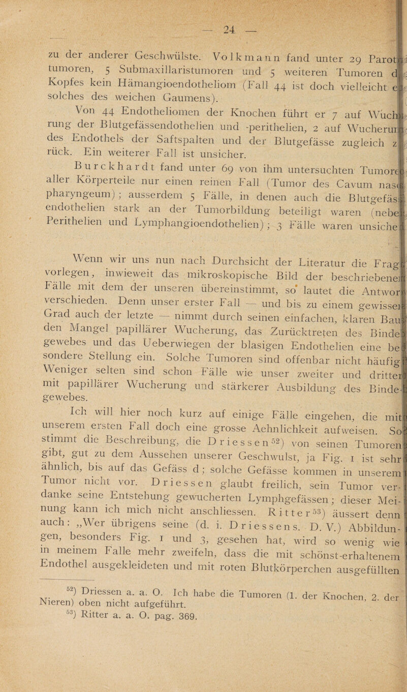 zu der anderer Geschwülste. Volk mann fand unter 29 Parorn: tumoren, 5 Submaxillaristumoren und 5 weiteren Tumoren d Kopfes kein Iiämangioendotheliom (Fall 44 ist doch vielleicht eb solches des weichen Gaumens). \ Von 44 Endotheliomen der Knochen führt er 7 auf WücfJI rung der Blutgefässendothelien und -perithelien, 2 auf WucheruriI des Endothels der Saftspalten und der Blutgefässe zugleich z| rück. Ein weiterer Fall ist unsicher. Burckhardt fand unter 69 von ihm untersuchten Tumor J, aller Körperteile nur einen reinen Fall (Tumor des Cavum nasl pharyngeum) ; ausserdem 5 Fälle, in denen auch die Blutgefäsi. endothelien stark an der Tumorbildung beteiligt waren (ne bei Perithelien und Lymphangioendothelien) ; 3 Fälle waren unsichel Wenn wir uns nun nach Durchsicht der Literatur die Frag! vorlegen, inwieweit das mikroskopische Bild der beschriebene! Fälle mit dem der unseren übereinstimmt, so lautet die Antwort verschieden. Denn unser erster Fall — und bis zu einem gewisse! Grad auch der letzte — nimmt durch seinen einfachen, klaren Bau* den Mangel papillärer Wucherung, das Zurücktreten des Binde! gewebes und das Ueberwiegen der blasigen Endothelien eine bei sondere Stellung ein. Solche Tumoren sind offenbar nicht häufig! \\ enigei selten sind schon P älle wie unser zweiter und dritter! mit papillärer Wucherung und stärkerer Ausbildung des BindeJ gewebes. Ick W^1 hier noch kurz auf einige Fälle eingehen, die mit | unserem ersten Pall doch eine grosse Aehnlichkeit aufweisen. So stimmt die Beschreibung, die Driessenf) von seinen Tumoren? gibt, gut zu dem Aussehen unserer Geschwulst, ja Fig. 1 ist sehri ähnlich, bis auf das Gefäss d; solche Gefässe kommen in unserem' Tumor nicht vor. D messen glaubt freilich, sein Tumor ver¬ danke seine Entstehung gewucherten Lymphgefässen; dieser Mei-i nung kann ich mich nicht anschliessen. Ritter-^) äussert denn’ auch: „Wer übrigens seine (d. i. Driessens. D. V.) Abbildun¬ gen, besonders Fig. 1 und 3, gesehen hat, wird so wenig wie i in meinem Falle mehr zweifeln, dass die mit schönst-erhaltenem Endothel ausgekleideten und mit roten Blutkörperchen ausgefüllten 52) Dnessen a. a. O. Ich habe die Tumoren (1. der Knochen, 2 de Nieren) oben nicht aufgeführt. 53) Ritter a. a. O. pag. 369.