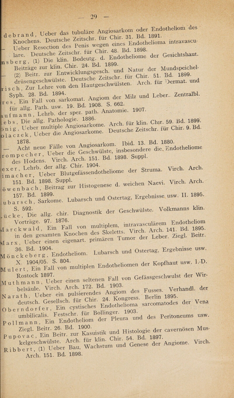 debrand, Uebe, das tubuläre A^kom o^dotbebo» des . siÄ r b “elioma m“ .sb^.^T^^tdeSg. <L EndotheUon* der Gesichtshaut. Beiträge zur klm. Chm g^cf^nd Natur der Mundspeichel- - (2) Beitr. zur Entwicklungsgesch.^hr ^ ^ 51 ßd. 1899. i s von den Hautgeschwülsten. Arch. für Oermat. und e syPEin2Fall vofs-komat. Angiom der Milz und Leber. Zentralbl. für allg. Path. usw. 19. Bd. 19°8' ' ie 1907. uf mann, Lehrb. der spez. path. Anatomie. 1 ebs, Die allg. Pathologie. i®9®' Arch für klin. Chir. 59. Bd. 1899. uf;KÄÄS5»' D«.s* Zeftschr. für Chir. 9. Bd. ; . 5-X des Hoden;. Virch. Arch. 151. Bd. 1898. Suppl. ,xer Lehrb. der allg. Chir. 1904. q Virch. Arch. machet, Ueber Blutgefässendothehome der Struma. 151. Bd. 1898. Suppl. _ d weichen Naevi. Virch. Arch. iwenbach, Beitrag zur Histogenese a. w rb afsc^'sSome. Lubarsch und Ostertag, Ergebnisse usw. II. 1895. ück;59Die allg. chir. Diagnostik der Geschwülste. Volkmanns klin. Vorträge. 97. 1876. . , o_„rlllNrem Endotheliom arckwald, Ein Fall von ^ 1895. in den gesamten Knochen d* Skelet^ Vrch.^ ^ ^ ^ arx Ueber einen eigenart. primären [6„Ä Lubarsch - *«— “ I 1 fr t1 E?u°F«ü'vo°4multi,lan Endorhehourer, de, Kopfhaar usw. I.-D. «rueu seltenea Fall vor, G.lä,«esch.u„. der Wir- belsäule. Virch. Arch. 172.Bd. 1903^ Fusses Verhandl. der larath, Ueber ein pulsierendes Andorn ^des Busses. ^ HeÄfeTS'cSsches- Endothe^ sarcomatodes der Vena , o nÄSeLÄ und des Peritoneums usw. PupoSc BEm B2:itrBdzur19Ka°suistik und Histologmder cavernbsen Mus- Ribb“gte:tlT UeberABCau, Wachstum und Genese der Angioma. Virch. Arch. 151. Bd. 1898.