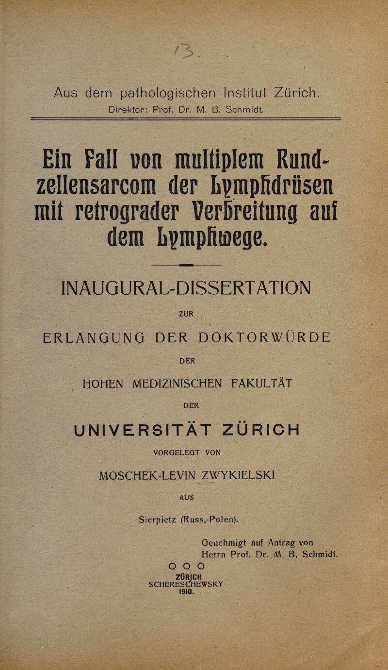 Aus dem pathologischen Institut Zürich. Direktor: Prof. Dr. M. B. Schmidt. Ein Fall von multiplem Rund- zellensarcom der Lpmpfidrüsen mit retrograder Verbreitung auf dem hpmpfiinege. INAUGURAL-DISSERTATION ZUR ERLANGUNG DER DOKTORWÜRDE DER HOHEN MEDIZINISCHEN FAKULTÄT DER UNIVERSITÄT ZÜRICH VORGELEGT VON MOSCHEK-LEVIN ZWYKIELSKI AUS Sierpietz (Russ.-Polen). Genehmigt auf Antrag von Herrn Prof. Dr. AA. B. Schmidt. O O O ZÜRICH SCHERESCfHEWSKY 1910.