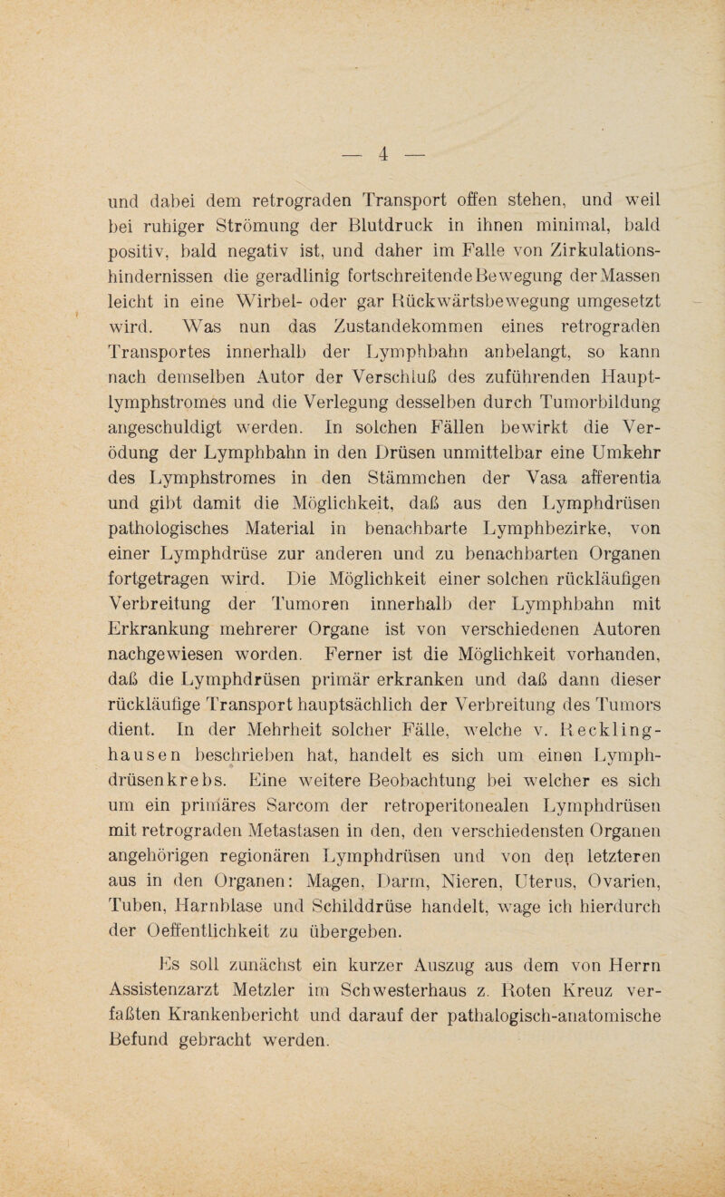 und dabei dem retrograden Transport offen stehen, und weil bei ruhiger Strömung der Blutdruck in ihnen minimal, bald positiv, bald negativ ist, und daher im Falle von Zirkulations¬ hindernissen die geradlinig fortschreitende Bewegung der Massen leicht in eine Wirbel- oder gar Bückwärtsbewegung umgesetzt wird. Was nun das Zustandekommen eines retrograden Transportes innerhalb der Lymphbahn anbelangt, so kann nach demselben Autor der Verschluß des zuführenden Haupt- lymphstromes und die Verlegung desselben durch Tumorbildung angeschuldigt werden. In solchen Fällen bewirkt die Ver¬ ödung der Lymphbahn in den Drüsen unmittelbar eine Umkehr des Lymphstromes in den Stämmchen der Vasa afferentia und gibt damit die Möglichkeit, daß aus den Lymphdrüsen pathologisches Material in benachbarte Lymphbezirke, von einer Lymphdrüse zur anderen und zu benachbarten Organen fortgetragen wird. Die Möglichkeit einer solchen rückläufigen Verbreitung der Tumoren innerhalb der Lymphbahn mit Erkrankung mehrerer Organe ist von verschiedenen Autoren nachgewiesen worden. Ferner ist die Möglichkeit vorhanden, daß die Lymphdrüsen primär erkranken und daß dann dieser rückläufige Transport hauptsächlich der Verbreitung des Tumors dient. In der Mehrheit solcher Fälle, welche v. Reckling¬ hausen beschrieben hat, handelt es sich um einen Lymph¬ drüsen krebs. Eine weitere Beobachtung bei welcher es sich um ein primäres Sarcom der retroperitonealen Lymphdrüsen mit retrograden Metastasen in den, den verschiedensten Organen angehörigen regionären Lymphdrüsen und von den letzteren aus in den Organen: Magen, Darm, Nieren, Uterus, Ovarien, Tuben, Harnblase und Schilddrüse handelt, wage ich hierdurch der Oeffentlichkeit zu übergeben. Es soll zunächst ein kurzer Auszug aus dem von Herrn Assistenzarzt Metzler im Schwesterhaus z. Roten Kreuz ver¬ faßten Krankenbericht und darauf der pathalogisch-anatomische Befund gebracht werden.