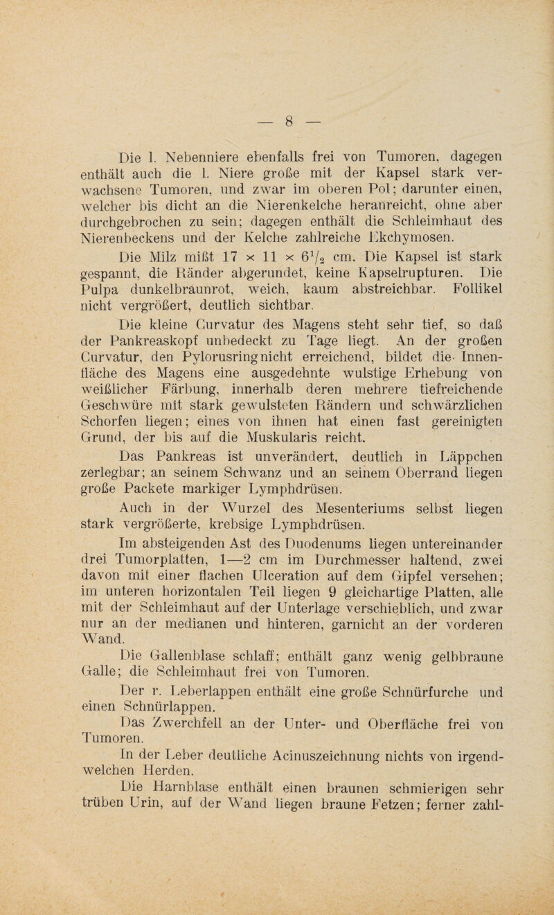 Die 1. Nebenniere ebenfalls frei von Tumoren, dagegen enthält auch die 1. Niere große mit der Kapsel stark ver¬ wachsene Tumoren, und zwar im oberen Pol; darunter einen, welcher bis dicht an die Nierenkelche heranreicht, ohne aber durchgebrochen zu sein; dagegen enthält die Schleimhaut des Nierenbeckens und der Kelche zahlreiche Ekchymosen. Die Milz mißt 17 x 11 x 6V2 cm. Die Kapsel ist stark gespannt, die Ränder abgerundet, keine Kapselrupturen. Die Pulpa dunkelbraunrot, weich, kaum abstreichbar. Follikel nicht vergrößert, deutlich sichtbar. Die kleine Curvatur des Magens steht sehr tief, so daß der Pankreaskopf unbedeckt zu Tage liegt. An der großen Curvatur, den Pylorusring nicht erreichend, bildet die- Innen¬ fläche des Magens eine ausgedehnte wulstige Erhebung von weißlicher Färbung, innerhalb deren mehrere tiefreichende Geschwüre mit stark gewulsteten Rändern und schwärzlichen Schorfen liegen; eines von ihnen hat einen fast gereinigten Grund, der bis auf die Muskularis reicht. Das Pankreas ist unverändert, deutlich in Läppchen zerlegbar; an seinem Schwanz und an seinem Oberrand liegen große Packete markiger Lymphdrüsen. Auch in der Wurzel des Mesenteriums selbst liegen stark vergrößerte, krebsige Lymphdrüsen. Im absteigenden Ast des Duodenums liegen untereinander drei Tumorplatten, 1—2 cm im Durchmesser haltend, zwei davon mit einer flachen Ulceration auf dem Gipfel versehen; im unteren horizontalen Teil liegen 9 gleichartige Platten, alle mit der Schleimhaut auf der Unterlage verschieblich, und zwar nur an der medianen und hinteren, garnicht an der vorderen Wand. Die Gallenblase schlaff; enthält ganz wenig gelbbraune Galle; die Schleimhaut frei von Tumoren. Der r. Leberlappen enthält eine große Schnürfurche und einen Schnürlappen. Das Zwerchfell an der Unter- und Oberfläche frei von Tumoren. In der Leber deutliche Acinuszeichnung nichts von irgend¬ welchen Herden. Die Harnblase enthält einen braunen schmierigen sehr trüben Urin, auf der Wand liegen braune Fetzen; ferner zahl-