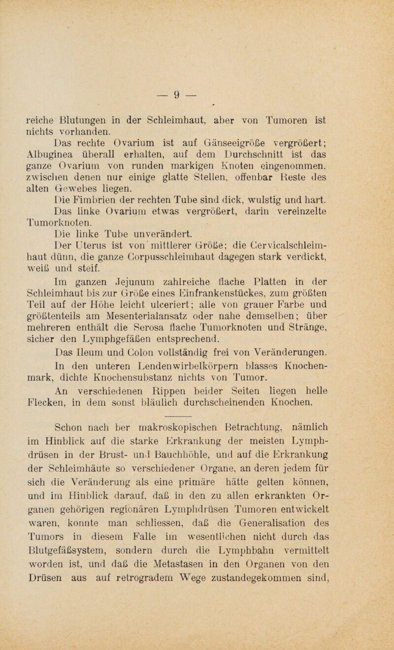 reiche Blutungen in der Schleimhaut, aber von Tumoren ist nichts vorhanden. Das rechte Ovarium ist auf Gänseeigröße vergrößert; Albuginea überall erhalten, auf dem Durchschnitt ist das ganze Ovarium von runden markigen Knoten eingenommen, zwischen denen nur einige glatte Stellen, offenbar Reste des alten Gewebes liegen. Die Fimbrien der rechten Tube sind dick, wulstig und hart. Das linke Ovarium etwas vergrößert, darin vereinzelte Tumorknoten. Die linke Tube unverändert. Der Uterus ist von mittlerer Größe; die Gervicalschleim- haut dünn, die ganze Gorpusschleimhaut dagegen stark verdickt, weiß und steif. Im ganzen Jejunum zahlreiche flache Platten in der Schleimhaut bis zur Größe eines Einfrankenstückes, zum größten Teil auf der Höhe leicht ulceriert; alle von grauer Farbe und größtenteils am Mesenterialansatz oder nahe demselben; über mehreren enthält die Serosa Hache Tumorknoten und Stränge, sicher den Lymphgefäßen entsprechend. Das Ileum und Colon vollständig frei von Veränderungen. In den unteren Lendenwirbelkörpern blasses Knochen¬ mark, dichte Knochensubstanz nichts von Tumor. An verschiedenen Rippen beider Seiten liegen helle Flecken, in dem sonst bläulich durchscheinenden Knochen. Schon nach ber makroskopischen Betrachtung, nämlich im Hinblick auf die starke Erkrankung der meisten Lymph- drüsen in der Brust- und Bauchhöhle, und auf die Erkrankung der Schleimhäute so verschiedener Organe, an deren jedem für sich die Veränderung als eine primäre hätte gelten können, und im Hinblick darauf, daß in den zu allen erkrankten Or¬ ganen gehörigen regionären Lymphdrüsen Tumoren entwickelt waren, konnte man schliessen, daß die Generalisation des Tumors in diesem Falle im wesentlichen nicht durch das Blutgefäßsystem, sondern durch die Lymphbahn vermittelt worden ist, und daß die Metastasen in den Organen von den Drüsen aus auf retrogradem Wege zustandegekommen sind,