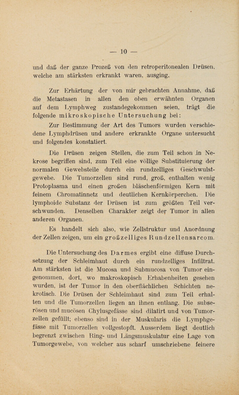 und daß der ganze Prozeß von den retroperitonealen Drüsen, welche am stärksten erkrankt waren, ausging. Zur Erhärtung der von mir gebrachten Annahme, daß die Metastasen in allen den oben erwähnten Organen auf dem Lymphweg zustandegekommen seien, trägt die folgende mikroskopische Untersuchung bei: Zur Bestimmung der Art des Tumors wurden verschie¬ dene Lymphdrüsen und andere erkrankte Organe untersucht und folgendes konstatiert. Die Drüsen zeigen Stellen, die zum Teil schon in Ne¬ krose begriffen sind, zum Teil eine völlige Substituierung der normalen Gewebsteile durch ein rundzelliges Geschwulst¬ gewebe. Die Tumorzellen sind rund, groß, enthalten wenig Protoplasma und einen großen bläschenförmigen Kern mit feinem Chromatinnetz und deutlichen Kernkörperchen. Die lymphoide Substanz der Drüsen ist zum größten Teil ver¬ schwunden. Denselben Charakter zeigt der Tumor in allen anderen Organen. Es handelt sich also, wie Zellstruktur und Anordnung der Zellen zeigen, um ein großzelliges Rundzellensarcom. Die Untersuchung des Darmes ergibt eine diffuse Durch¬ setzung der Schleimhaut durch ein rundzelliges Infiltrat. Am stärksten ist die Mucosa und Submucosa von Tumor ein¬ genommen, dort, wo makroskopisch Erhabenheiten gesehen wurden, ist der Tumor in den oberflächlichen Schichten ne¬ krotisch. Die Drüsen der Schleimhaut sind zum Teil erhal¬ ten und die Tumorzellen liegen an ihnen entlang. Die subse¬ rösen und mucösen Chylusgefässe sind dilatirt und von Tumor¬ zellen gefüllt; ebenso sind in der Muskularis die Lymphge- fässe mit Tumorzellen vollgestopft. Ausserdem liegt deutlich begrenzt zwischen Ring- und Längsmuskulatur eine Lage von Tumorgewebe, von welcher aus scharf umschriebene feinere