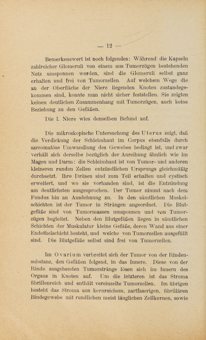 Bemerkenswert ist noch folgendes: Während die Kapseln zahlreicher Glomeruli von einem aus Tumorzügen bestehenden Netz umsponnen werden, sind die Glomeruli selbst ganz erhalten und frei von Tumorzellen. Auf welchem Wege die an der Oberfläche der Niere liegenden Knoten zustandege¬ kommen sind, konnte man nicht sicher feststellen. Sie zeigten keinen deutlichen Zusammenhang mit Tumorzügen, auch keine Beziehung zu den Gefäßen. Die 1. Niere wies denselben Befund auf. Die mikroskopische Untersuchung des Uterus zeigt, daß die Verdickung der Schleimhaut im Corpus ebenfalls durch sarcomatöse Umwandlung des Gewebes bedingt ist, und zwar verhält sich derselbe bezüglich der Anreihung ähnlich wie im Magen und Darm: die Schleimhaut ist von Tumor- und anderen kleineren runden Zellen entzündlichen Ursprungs gleichmäßig durchsetzt. Ilme Drüsen sind zum Teil erhalten und cystisch erweitert, und wo sie vorhanden sind, ist die Entzündung am deutlichsten ausgesprochen. Der Tumor nimmt nach dem Fundus hin an Ausdehnung zu. In den sämtlichen Muskel¬ schichten ist der Tumor in Strängen angeordnet. Die Blut¬ gefäße sind von Tumormassen umsponnen und von Tumor¬ zügen begleitet. Neben den Blutgefäßen liegen in sämtlichen Schichten der Muskulatur kleine Gefäße, deren Wand aus einer Endothelschicht besteht, und welche von Tumorzellen ausgefüllt sind. Die Blutgefäße selbst sind frei von Tumorzellen. Im Ovarium verbreitet sich der Tumor von der Rinden¬ substanz, den Gefäßen folgend, in das Innere. Diese von der Rinde ausgehenden Tumorstränge lösen sich im Innern des Organs in Knoten auf. Um die letzteren ist das Stroma fibrillenreich und enthält vereinzelte Tumorzellen. Im übrigen besteht das Stroma aus kernreichem, zartfaserigen, fibrillären Bindegewebe mit rundlichen meist länglichen Zellkernen, sowie